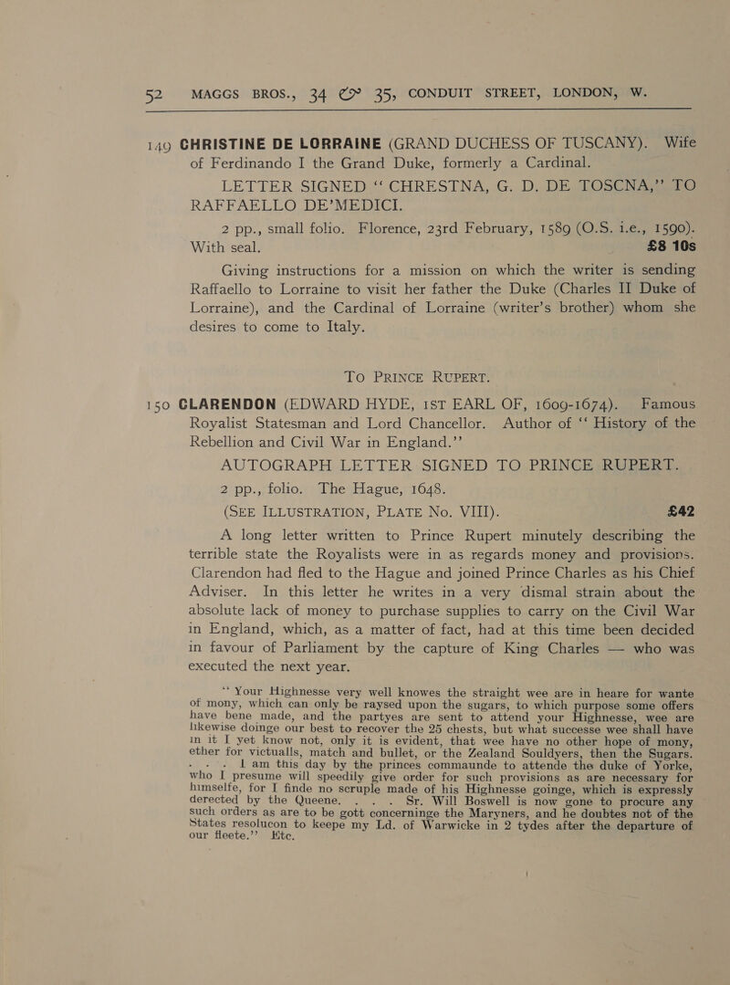  149 CHRISTINE DE LORRAINE (GRAND DUCHESS OF TUSCANY). Wite of Ferdinando I the Grand Duke, formerly a Cardinal. LETTER SIGNED ‘ CHRESTNA, G. D. DESTOSCh Aa RAFFAELLO DE*MEDICI 2 pp., small folio. Florence, 23rd February, 1589 (O.S. 1.€., 1590). With seal. £8 10s Giving instructions for a mission on which the writer is sending Raffaello to Lorraine to visit her father the Duke (Charles II Duke of Lorraine), and the Cardinal of Lorraine (writer’s brother) whom she desires to come to Italy. To PRINCE RUPERT. 150 GLARENDON (EDWARD HYDE, 1st EARL OF, 1609-1674). Famous Royalist Statesman and Lord Chancellor. Author of ‘‘ History of the Rebellion and Civil War in England.”’ AUTOGRAPH LETTER:-SIGNED TO. PRINCE RYE 2 pp., folio. The Hague, 1648. (SEE ILLUSTRATION, PLATE No. VIII). £42 A long letter written to Prince Rupert minutely describing the terrible state the Royalists were in as regards money and provisions. Clarendon had fled to the Hague and joined Prince Charles as his Chief Adviser. In this letter he writes in a very dismal strain about the absolute lack of money to purchase supplies to carry on the Civil War in England, which, as a matter of fact, had at this time been decided in favour of Parliament by the capture of King Charles —- who was executed the next year. _** Your Highnesse very well knowes the straight wee are in heare for wante of mony, which can only be raysed upon the sugars, to which purpose some offers have bene made, and the partyes are sent to attend your Highnesse, wee are likewise doinge our best to recover the 25 chests, but what successe wee shall have in it I yet know not, only it is evident, that wee have no other hope of mony, ether for victualls, match and bullet, or the Zealand Souldyers, then the Sugars. ee { am this day by the princes commaunde to attende the duke of Yorke, who I presume will speedily give order for such provisions as are necessary for himselfe, for I finde no scruple made of his Highnesse goinge, which is expressly derected by the Queene. . . . Sr. Will Boswell is now gone to procure any ~ such orders as are to be gott concerninge the Maryners, and he doubtes not of the States resolucon to keepe my Ld. of Warwicke in 2 tydes after the departure of our fleete.”’? Htc.