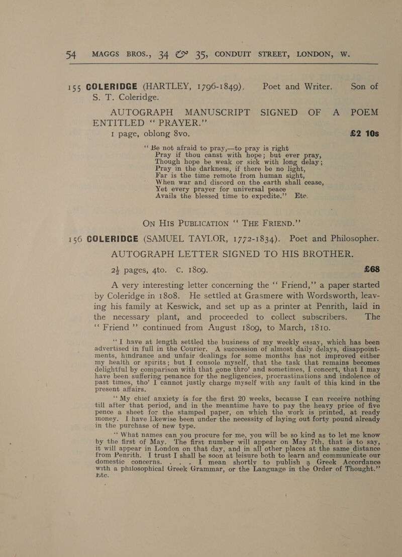S:. T. Coleridge: AUTOGRAPH MANUSCRIPT SIGNED OF A POEM ENTITLE Det TR RAY Ei I page, oblong 8vo. £2 10s ‘* Be not afraid to pray,—to pray is right Pray if thou canst with hope; but ever pray, Though hope be weak or sick with long delay; Pray in the darkness, if there be no light, Far is the time remote from human sight, When war and discord on the earth shall cease, Yet every prayer for universal peace Avails the blessed time to expedite.’’ Ete. On HIS PUBLICATION ‘‘ THE FRIEND.’’ AUTOGRAPH LETTER SIGNED TO HIS BROTREIS 24 pages, 4to. C. 1809. £68 A very interesting letter concerning the ‘‘ Friend,’’ a paper started by Coleridge in 1808. He settled at Grasmere with Wordsworth, leav- ing his family at Keswick, and set up as a printer at Penrith, laid in the necessary plant, and proceeded to collect subscribers. The ‘“ Friend ’’ continued from August 1809, to March, 1810. ‘‘T have at length settled the business of my weekly essay, which has been advertised in full in the Courier. A succession of almost daily delays, disappoint- ments, hindrance and unfair dealings for some months has not improved either my health or spirits; but I console myself, that the task that remains becomes delightful by comparison with that gone thro’ and sometimes, I concert, that I may have been suffering penance for the negligencies, procrastinations and indolence of past times, tho’ I cannot justly charge myself with any fault of this kind in the present affairs. ‘“My chief anxiety is for the first 20 weeks, because I can receive nothing till after that period, and in the meantime have to pay the heavy price of five pence a sheet for the stamped paper, on which the work is printed, at ready money. I have l:kewise been under the necessity of laying out forty pound already in the purchase of new type. ‘*‘ What names can you procure for me, you will be so kind as to let me know by the first of May. ‘The first number will appear on May 7th, that is to say, it will appear in London on that day, and in all other places at the same distance ~ from Penrith. I trust I shall be soon at leisure both to learn and communicate our domestic concerns. . I mean shortly to publish a Greek Accordance neh a philosophical Greek Grammar, or the Language in the Order of Thought.”’ utc.