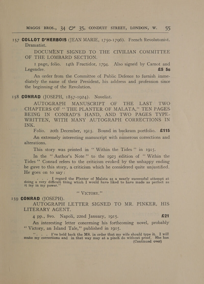 157 COLLOT D’HERBOIS (JEAN MARIE, 1750-1796). French Revolutonist. Dramatist. DOCUMENT SIGNED TO THE CIVILIAN COMMITTEE OF THE LOMBARD SECTION. I page, folio. 14th Fructidor, 1794. Also signed by Carnot and Legendre. £5 5s An order from the Committee of Public Defence to furnish imme- diately the name of their President, his address and profession since the beginning of the Revolution. 158 GONRAD (JOSEPH, 1857-1924). Novelist. POG raed MANUSCRIPT OF.) THE AST &amp; TWO Sr Ab eh ooOr so PHR: PLANTER;OF, MALATA,*), TEN PAGES BEING IN” CONRAD’S HAND, AND. TWO PAGES: TYPE- WRITTEN, WITH MANY AUTOGRAPH CORRECTIONS IN INK. Folio. 20th December, 1913. Bound in buckram portfolio. £115 An extremely interesting manuscript with numerous corrections and alterations. This story was printed in ‘‘ Within the Tides’ in 1915. igjetoe. Author's Note’ sto, the 1923 sedition of | ‘‘ Within the Tides ’? Conrad refers to the criticism evoked by the unhappy ending he gave to this story, a criticism which he considered quite unjustified. He goes on to say: ; . I regard the Planter of Malata as a nearly successful attempt at doing a. very difficult thing which I would have oe to have made as perfect as. it lay in my power.’ Pay IC1LOR Ne. 159 CONRAD (JOSEPH). PIeTOGRAPH LETTER SIGNED TO MR. PINKER, HIS LITERARY AGENT. 4 pp., 8vo. Napoli, 22nd January, 1915. £21 An interesting letter concerning his forthcoming novel, probably *“ Victory, an Island Tale,’’ published in 1915. . . I’ve held back the MS. in order that my wife should type it. I will make my corrections and in that way may at a pinch do without proof. She has (Continued over)