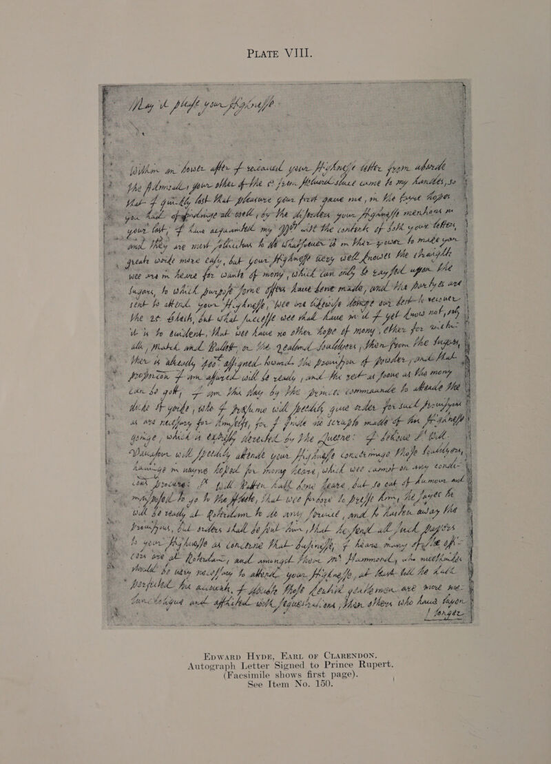 PLATE VIII.     Ay : : /} 4 fh . May be pep poe figode    See \ = ace » plaster pair pfher pV fee feu albndestaes We De hod harlles, 5 ee aye 4 Gkiy fst But pheswre pour fr Gaue me, mm be frat hopes ya Mal pprorse wll opele ; by Ve hae your fRY nme tfe menhand me : “your. tak, af tds aL paar A my wt it Nhe sere: ih yaw? thes, Sg Mey we mae lichen h Me ore ie Va Sh eer fo sage | “gual weed? mire We vise your, Hybosfe dey Wa Graesee fle heghh | wee iam Aeard os wank bf mone, Which tan gly a ty fee fae Me fagars, by mck purpo pip / “hme os Ame gene ms bd Hat - tithe fo ahend. Di Wo bnafe Yee int thewefe Momge sii ber | Met. bhesh, Baie Aa. Jccofft wee thah -haue we ih A ye! : uu bh jada. Snt- wee hruve yo her he hope bf Money , ne ee il / Peobeh ar halth, oe Ut. bald Ss ulelyees ; hon fore ihe oe : ie Wet 4 wbextly ofp. gned- ed She Poona ak preter ya ink ur peoprion he yee al us 7 really » are Hd yt ah foowe wh fis me : ban 80 gob; f yor. Ph jaey by Phe porn ioe eee fo rn Whe IF yobs | tite f Aifome 0 wil pucdity que nds fo suck fo us/y th we phi pis pr j mkt, f for f pie Gib (etep fe alts for id | | gems a whieh A ertalf, Hered bo phe Audine: Dh frkiuse id ‘Mid le Wat oye wilh fpelialy ab drde war fly hess ig Canale rmage Phojo Solely wl y Aaaings i nhene Aehek fr pe theo ony Aare ) ot fh wee er ays conte E oak fe fed A pill afer hidf, fone feure, ULA ot ed haa tei: ree mh h a Hise fouele, | Yhak- wee fo ae he pup fom, he fag te is wid be Yeatly ib folecham hp Me Any foul ee ye flay he ay dated bid sees eve be ful He WL bofird ih Inch Ses Of gow Py My, Ae wb cinctne Mab- bafinafy f hears. mene Je ype * . (0% ave we hob Hine ie Be gee y Ateh fn Wie whe mshi ' Avil Jy ug : ; ty paceffey he alban. your Jhizkoe fp, h- bah bdl fit Heb ‘ herfe hed Ne accbueah, f foush Fels labil.g abe ree Are wioee ies ‘ Le ne bodied as fkihul ee tet; ihe thew whe ee fuyen i [ Brgtn a PA ree Na Maura SOA RANE SU MOS EO. an OEE eA MRE Me Cs sere a ee a ae HE TREC g ; : : : Pa e i hit a n forsee. fer oe BIT Voir fers Arif hte ps for ee 2 be .            re: seek ae Somes           * Epwarp Hyper, Eart or CLARENDON. Autograph Letter ‘Sioned to Prince Rupert. (Facsimile shows first page).