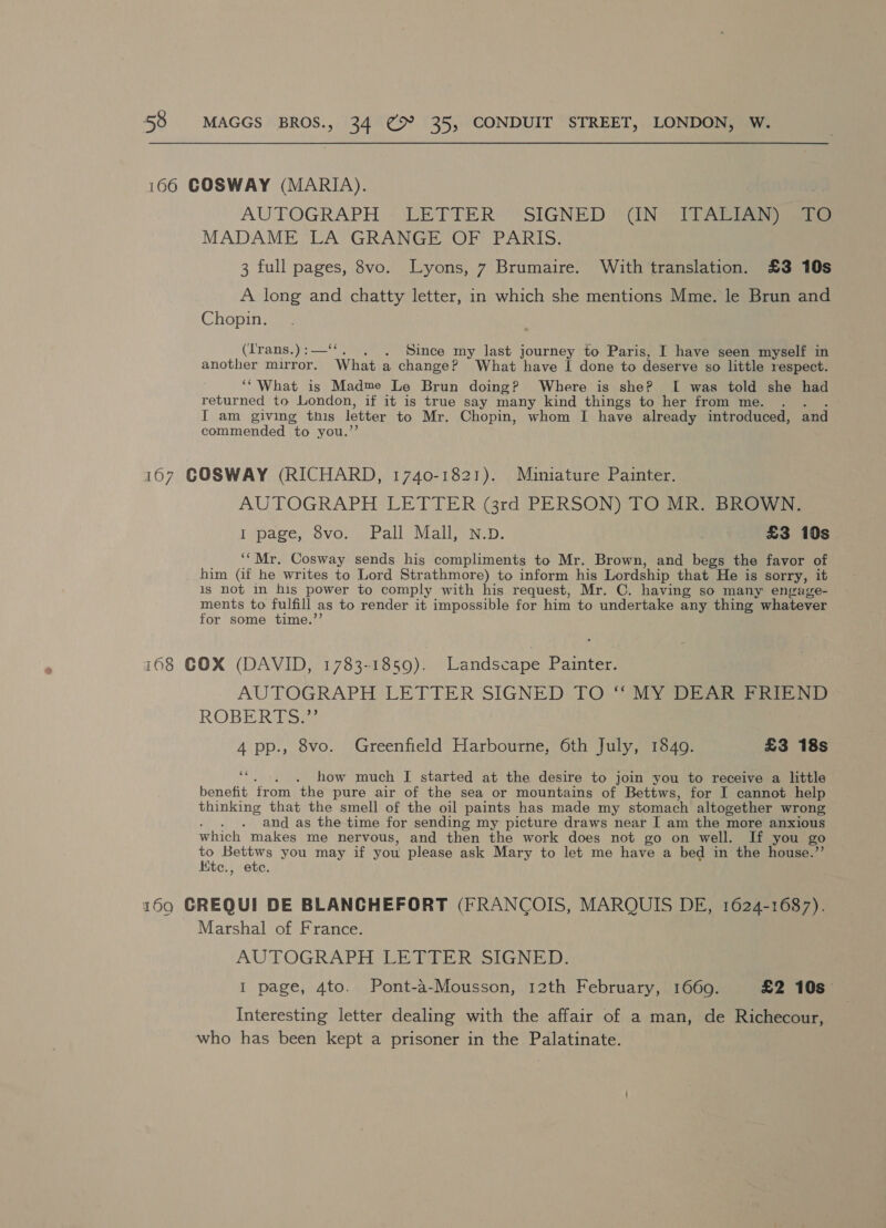 166 COSWAY (MARIA). AUTOGRAPH « LETTER’ “SIGNED “UN? ott Ae MADAME LA GRANGE OF PARIS. 3 full pages, 8vo. Lyons, 7 Brumaire. With translation. £3 10s A long and chatty letter, in which she mentions Mme. le Brun and Chopin. (Irans.):—‘‘. . . Since my last journey to Paris, I have seen myself in another mirror. What a change? What have I done to deserve so little respect. ‘“What is Madme Le Brun doing? Where is she? I was told she had returned to London, if it is true say many kind things to her from me. . I am giving this letter to Mr. Chopin, whom I have already introduced, and commended to you.’’ 107 GOSWAY (RICHARD, 1740-1821). Muniature Painter. AUTOGRAPH LETTER (3rd PERSON) TO MR. BROWN. I page, 8vo. Pall Mall, N.D. £3 10s “Mr. Cosway sends his compliments to Mr. Brown, and begs the favor of him (if he writes to Lord Strathmore) to inform his Lordship that He is sorry, it 1s not in his power to comply with his request, Mr. C. having so many engage- ments to fulfill as to render it impossible for him to undertake any thing whatever for some time.’ 168 COX (DAVID, 1783-1859). Landscape Painter. AUTOGRAPH LETTER SIGNED TO “MY DEAR PRIEND ROBERITSs. 4 pp., 8vo. Greenfield Harbourne, 6th July, 1849. £3 18s ot . how much [ started at the desire to join you to receive a little benefit from the pure air of the sea or mountains of Bettws, for I cannot help thinking that the smell of the oil paints has made my stomach altogether wrong ‘ and as the time for sending my picture draws near I am the more anxious which makes me nervous, and then the work does not go on well. If you go to Bettws you may if you please ask Mary to let me have a bed in the house.”’ Ktec., ete. 199 GREQUI DE BLANCHEFORT (FRANCOIS, MARQUIS DE, 1624-1687). Marshal of France. AUTOGRAPH LETTER SIGNED. I page, 4to. Pont-a-Mousson, 12th February, 1660. £2 10s Interesting letter dealing with the affair of a man, de Richecour, who has been kept a prisoner in the Palatinate.