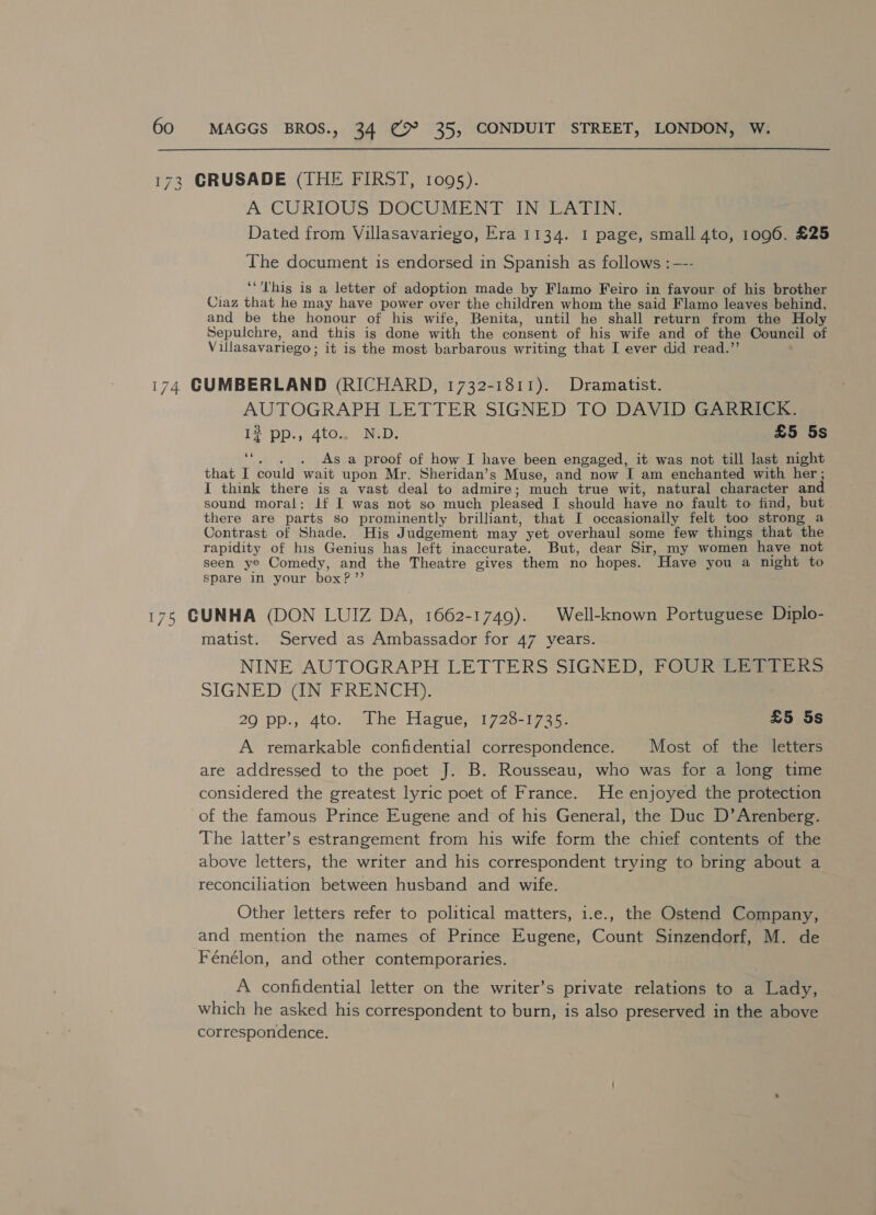 A CURIOUS DOCUMENT IN LATIN. Dated from Villasavarieyo, Era 1134. I page, small 4to, 1096. £25 The document is endorsed in Spanish as follows :—-- ‘This is a letter of adoption made by Flamo Feiro in favour. of his brother Ciaz that he may have power over the children whom the said Flamo leaves behind, and be the honour of his wife, Benita, until he shall return from the Holy Sepulchre, and this is done with the consent of his wife and of the Council of Villasavariego ; it is the most barbarous writing that I ever did read.” AUTOGRAPH LETTER SIGNED TO DAVID GARRICK. I? pp., 4to.. N.D. £5 5s af . As a proof of how I have been engaged, it was not till last night that I could wait upon Mr. Sheridan’s Muse, and now Tam enchanted with her ; I think there is a vast deal to admire; much true wit, natural character and sound moral: If I was not so much pleased I should have no fault to find, but there are parts so prominently brilliant, that I occasionally felt too strong a Contrast of Shade. His Judgement may yet overhaul some few things that the rapidity of his Genius has left inaccurate. But, dear Sir, my women have not seen ye Comedy, and the Theatre gives them no hopes. Have you a night to spare in your box?’’ matist. Served as Ambassador for 47 years. NINE AUTOGRAPH LETTERS SIGNED, FOUR LETTERS SIGNED (IN FRENCH), 290 pp., 4to. Phe Hague, 1725-1745: £5 5s A remarkable confidential correspondence. Most of the letters are addressed to the poet J. B. Rousseau, who was for a long time considered the greatest lyric poet of France. He enjoyed the protection of the famous Prince Eugene and of his General, the Duc D’ Arenberg. The latter’s estrangement from his wife form the chief contents of the above letters, the writer and his correspondent trying to bring about a reconciliation between husband and wife. Other letters refer to political matters, 1.e., the Ostend Company, and mention the names of Prince Eugene, Count Sinzendorf, M. de Fénélon, and other contemporaries. A confidential letter on the writer’s private relations to a Lady, which he asked his correspondent to burn, is also preserved in the above correspondence.