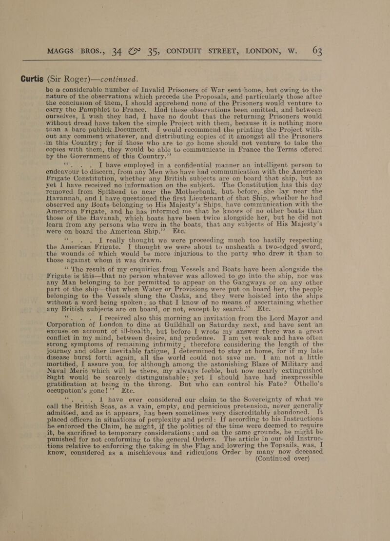 Curtis (Sir Roger)—continued. be a considerable number of Invalid Prisoners of War sent home, but owing to the nature of the observations which precede the Proposals, and particularly those after the conclusion of them, I should apprehend none of the Prisoners would venture to carry the Pamphlet to France. Had these observations been omitted, and between ourselves, | wish they had, I have no doubt that the returning Prisoners would without dread have taken the simple Project with them, because it is nothing more tnan a bare publick Document. JI would recommend the printing the Project with- out any comment whatever, and distributing copies of it amongst all the Prisoners copies with them, they would be able to communicate in France the Terms offered by the Government of this Country.”’ . . . I have employed in a confidential manner an intelligent person to endeavour to discern, from any Men who have had communication with the American Krigate Constitution, whether any British subjects are on board that ship, but as yet | have received no information on the subject. The Constitution has this day removed from Spithead to near the Motherbank, but. before, she lay near the Havannah, and | have questioned the first Lieutenant of that Ship, whether he had observed any Boats belonging to His Majesty’s Ships, have communication with the American Hrigate, and he has informed me that he knows of no other boats than those of the Havanah, which boats have been twice alongside her, but he did not learn from any persons who were in the boats, that any subjects of His Majesty’s were on board the American Ship.’’ Etc. ape I really thought we were proceeding much too hastily respecting the American Frigate. J thought we were about to unsheath a two-edged sword, the wounds of which would be more injurious to the party who drew it than to those against whom it was drawn. ‘*'The result of my enquiries from Vessels and Boats have been alongside the Hrigate is this—that no person whatever was allowed to go into the ship, nor was any Man belonging to her permitted to appear on the Gangways or on any other part of the ship—that when Water or Provisions were put on board her, the people belonging to the Vessels slung the Casks, and they were hoisted into the ships without a word being spoken; so that I know of no means of ascertaining whether any British subjects are on board, or not, except by search.’’ Etc. \ J received also this morning an invitation from the Lord Mayor and Corporation of London to dine at Guildhall on Saturday next, and have sent an excuse on account of ill-health, but before I wrote my answer there was a great conflict in my mind, between desire, and prudence. I am yet weak and have often strong symptoms of remaining infirmity; therefore cousidering the length of the journey and other inevitable fatigue, I determined to stay at home, for 1f my late disease burst forth again, all the world could not save me. I am_not a little mortified, [ assure you, for although among the astonishing Blaze of Military and Naval Merit which will be there, my always feeble, but now nearly extinguished Sight would be scarcely distinguishable; yet I should have had inexpressible gratification at being in the throng. But who can control his Fate? Othello’s occupation’s gone!’”’ Kte. 66 . iad ee . . i have ever considered our claim to the Sovereignty of what we call the British Seas, as a vain, empty, and pernicious pretension, never generally admitted, and as it appears, has been sometimes very discreditably abandoned. It placed officers in situations of perplexity and peril: If according to his Instructions he enforced the Claim, he might, if the politics of the time were deemed to require it, be sacrificed to temporary considerations ; and on the same grounds, he might be tions relative to enforcing the taking in the Flag and lowering the Topsails, was, I know, considered as a mischievous and ridiculous Order by many now deceased . (Continued over)