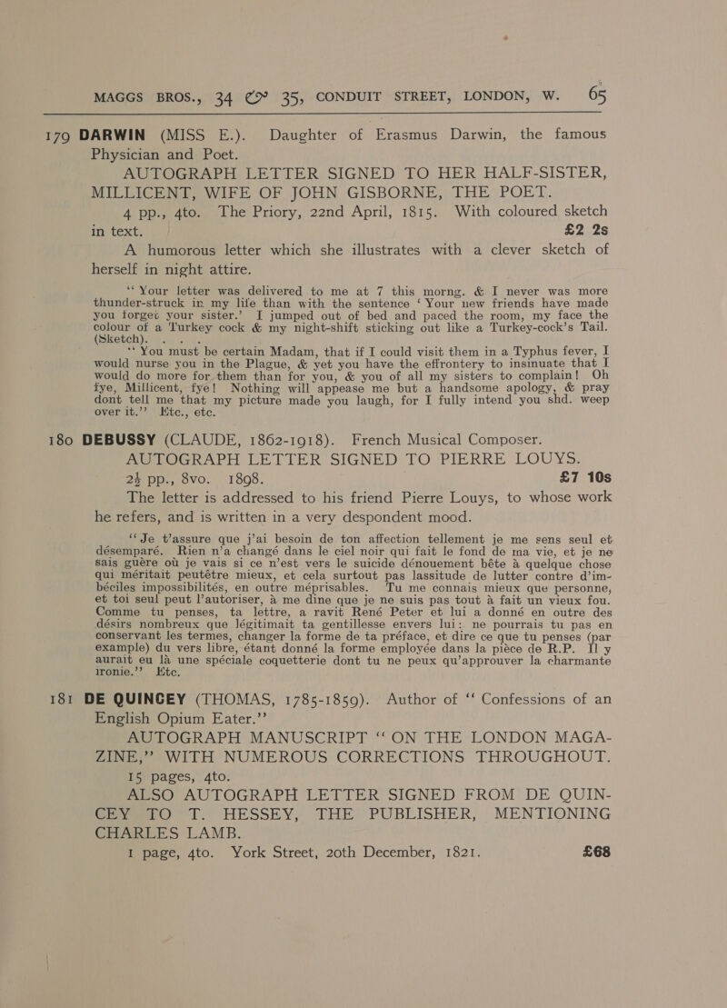  179 DARWIN (MISS E.). Daughter of Erasmus Darwin, the famous Physician and Poet. AUTOGRAPH LETTER SIGNED TO HER HALF-SISTER, MILLICENT, WIFE OF JOHN GISBORNE, THE’ POET. 4 pp., 4to. The Priory, 22nd April, 1815. With coloured sketch in text. £2 2s A humorous letter which she illustrates with a clever sketch of herself in night attire. ‘“Your letter was delivered to me at 7 this morng. &amp; I never was more thunder-struck in my lite than with the sentence ‘ Your new friends have made you forget your sister.’ I jumped out of bed and paced the room, my face the colour of a Turkey cock &amp; my night-shift sticking out like a Turkey-cock’s Tail. (Sketch). . . . ‘** You must be certain Madam, that if I could visit them in a Typhus fever, I would nurse you in the Plague, &amp; yet you have the effrontery to insinuate that I would do more for.them than for you, &amp; you of all my sisters to complain! Oh fye, Millicent, fye! Nothing will appease me but a handsome apology, &amp; pray dont tell me that my picture made you laugh, for I fully intend you shd. weep over it.’? Hitc., etc. 180 DEBUSSY (CLAUDE, 1862-1918). French Musical Composer. MeOGRAPH LETTER SIGNED’ TO PIERRE LOUYS-, 24 pp., 8vo. 1808. £7 10s The letter is addressed to his friend Pierre Louys, to whose work he refers, and is written in a very despondent mood. ‘‘ Je t’assure que j’ai besoin de ton affection tellement je me sens seul et désemparé. Rien n’a changé dans le ciel noir qui fait le fond de ma vie, et je ne Sais guere ou je vais si ce n’est vers le suicide dénouement béte &amp; quelque chose qui méritait peutétre mieux, et cela surtout pas lassitude de lutter contre d’im- béciles impossibilités, en outre méprisables. Tu me connais mieux que personne, et toi seul peut l’autoriser, 4 me dine que je ne suis pas tout &amp; fait un vieux fou. Comme tu _ penses, ta lettre, a ravit René Peter et lui a donné en outre des désirs nombreux que légitimait ta gentillesse envers lui: ne pourrais tu pas en conservant les termes, changer la forme de ta préface, et dire ce que tu penses (par example) du vers libre, étant donné la forme employée dans la piéce de R.P. Il y aurait eu la une spéciale coquetterie dont tu ne peux qu’approuver la charmante Ironie.’’ Ktc. 181 DE QUINCEY (THOMAS, 1785-1859). Author of ‘‘ Confessions of an English Opium Eater.’’ AUTOGRAPH MANUSCRIPT ‘‘ ON THE LONDON MAGA- ZINE,’’ WITH NUMEROUS CORRECTIONS THROUGHOUT. I5 pages, 4to. ALSO AUTOGRAPH LETTER SIGNED FROM DE QUIN- Seer tL.) HESSEY; THE PUBLISHER, MENTIONING CHARLES LAMB. Memame. Ato. York Street, 20th December, 1821. £68