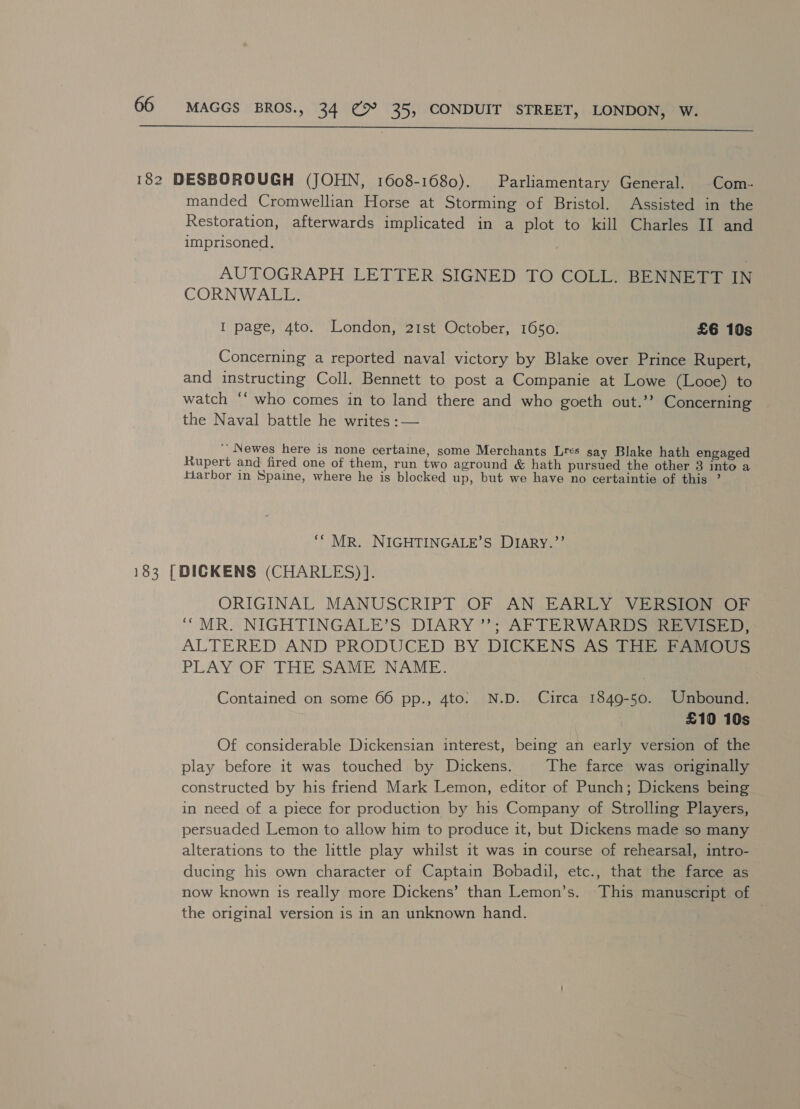  182 DESBOROUGH (JOHN, 1608-1680). Parliamentary General. Com- manded Cromwellian Horse at Storming of Bristol. Assisted in the Restoration, afterwards implicated in a plot to kill Charles II and imprisoned. AUTOGRAPH LETTER SIGNED TO COLL. BENNETT IN CORNWALL. I page, 4to. London, 21st October, 1650. £6 10s Concerning a reported naval victory by Blake over Prince Rupert, and instructing Coll. Bennett to post a Companie at Lowe (Looe) to watch ‘‘ who comes in to land there and who goeth out.’’ Concerning the Naval battle he writes :— ' Newes here is none certaine, some Merchants Lres say Blake hath engaged Rupert and fired one of them, run two aground &amp; hath pursued the other 3 into a fiarbor in Spaine, where he is blocked up, but we have no certaintie of this ’ ‘* MR. NIGHTINGALE’S DIARY.”’ 183 [DICKENS (CHARLES) ]. ORIGINAL MANUSCRIPT OF AN EARLY VERSION OF “MR. NIGHTINGALE’S DIARY”; AFTERWARDS (ft ot), ALTERED AND PRODUCED BY DICKENS AS THE FAMOUS PLAY OF THE SAME NAME: Contained on some 66 pp., 4to: N.D. Circa 1849-50. Unbound. £10 10s Of considerable Dickensian interest, being an early version of the play before it was touched by Dickens. The farce was originally constructed by his friend Mark Lemon, editor of Punch; Dickens being in need of a piece for production by his Company of Strolling Players, persuaded Lemon to allow him to produce it, but Dickens made so many alterations to the little play whilst it was in course of rehearsal, intro- ducing his own character of Captain Bobadil, etc., that the farce as now known 1s really more Dickens’ than Lemon’s. This manuscript of the original version is in an unknown hand.