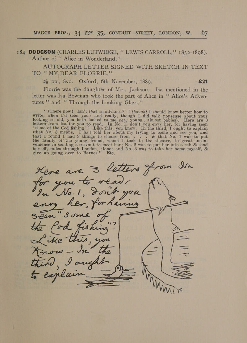 184 DODCSON (CHARLES LUTWIDGE, ‘‘ LEWIS CARROLL,’’ 1832-1808). Author of ‘‘ Alice in Wonderland.’’ AUTOGRAPH LETTER SIGNED WITH SKETCH IN TEXT Pee intake rLORRIE,' 24 pp., 8vo. Oxford, 6th November, 1889. £21 Florrie was the daughter of Mrs. Jackson. Isa mentioned in the letter was Isa Bowman who took the part of Alice in ‘‘ Alice’s Adven- tures ’’ and ‘‘ Through the Looking Glass.’’ - 66 (here now! Isn’t that an advance? I thought I should know better how to write, when I’d seen you: and really, though I did talk nonsense about your looking so old, you both looked to me very young; almost babies). Here are 3 letters from lsa for you to read. In No. 1. don’t you envy her, for having seen ‘some of the Cod fishing’? Like this, you know. In the third, [ ought to explain what No. 3 mears. I had told her about my trying to come and see you, and that | found I had 3 things to choose from . . . &amp; that No. 1 was to put the tamily of the young friend, whom I took to the theatre, to great incon- venience in sending a servant to meet her; No. 2 was to put her into a cab &amp; send her cff, miles through London, alone; and No. 3 was to take her home myself, &amp; give up going over to Barnes.’’ Etc. 
