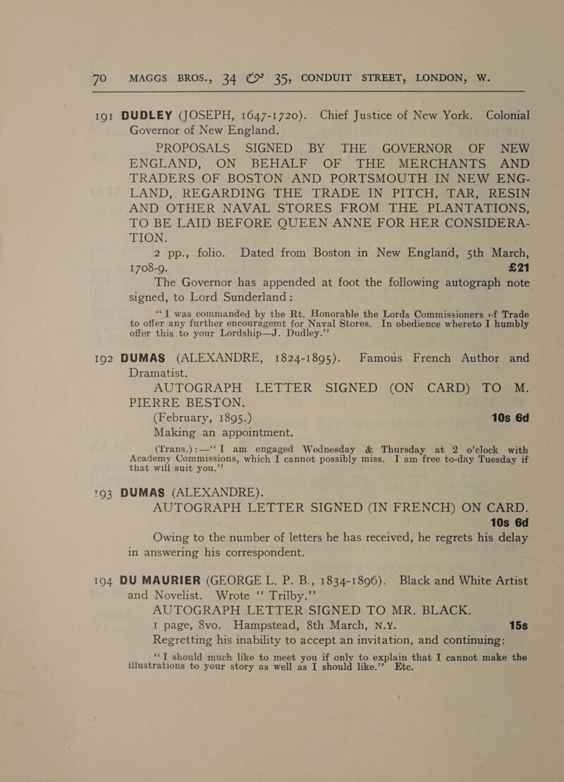 191 DUDLEY (JOSEPH, 1647-1720). Chief Justice of New York. Colonial Governor of New England. PROPOSALS ,. SIGNED. ..BY ..THE, GOVERNOR Gr seacetsns ENGLAND, ON BEHALF ‘OF ~THE MERCi ANT See TRADERS OF BOSTON AND PORTSMOUTH IN NEW ENG- LAND, REGARDING THE TRADE“IN PIPCH SAR AND OTHER NAVAL STORES. FROM THE PUAN TA. TO BE LAID BEFORE QUEEN ANNE FOR HER CONSIDERA- TION. 2 pp., folio. Dated from Boston in New England, 5th March, 1708-9. £21 The Governor has appended at foot the following autograph note signed, to Lord Sunderland: ‘*T was commanded by the Rt. Honorable the Lords Commissioners of Trade to offer any further encouragemt for Naval Stores. In obedience whereto I humbly offer this to your Lordship—J. Dudley.”’ 192 DUMAS (ALEXANDRE, 1824-1895). Famous French Author and Dramatist. | AUTOGRAPH LETTER. SIGNED {ON “CARD Si PIERRE BESTON (February, 1895.) 10s 6d Making an appointment. (‘Irans.):—‘‘I am engaged Wednesday &amp; Thursday at 2 o’clock with Academy Commissions, which I cannot possibly miss. I am free to-day Tuesday if that will suit you.’’ 793 DUMAS (ALEXANDRE). AUTOGRAPH LETTER SIGNED (IN FRENCH) ON CARD. 10s 6d Owing to the number of letters he has received, he regrets his delay in answering his correspondent. 194 DU MAURIER (GEORGE L. P. B., 1834-1896). Black and White Artist and Novelist. Wrote ‘‘ Trilby.’’ AUTOGRAPH LETIER\SIGNED TO MR, BLAGS I page, 8vo. Hampstead, 8th March, N.Y. 15s Regretting his inability to accept an invitation, and continuing: ‘*T should much like to meet you if only to explain that I cannot make the illustrations to your story as well as I should like.’’ Etc.