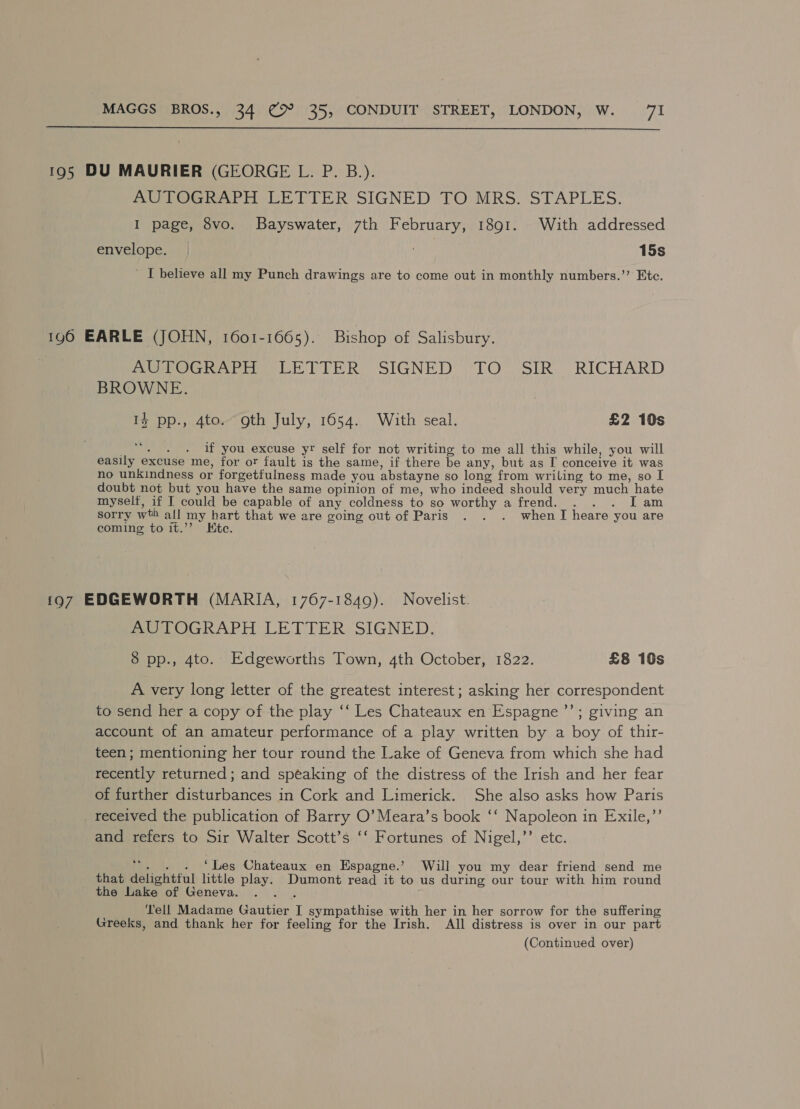  195 DU MAURIER (GEORGE L. P. B.). AUTOGRAPH LETTER SIGNED TO:MRS. STAPLES. I page, 8vo. Bayswater, 7th February, 1891. With addressed envelope. 15s ~ I believe all my Punch drawings are to come out in monthly numbers.’’ Etc. 190 EARLE (JOHN, 1601-1665). Bishop of Salisbury. aera or Le TTR SIGNED, “TO. SIR. RICHARD BROWNE. 1% pp., 4to. gth July, 1654. With seal. : £2 10s a if you excuse yr self for not writing to me all this while, you will easily excuse me, for or fault is the same, if there be any, but as [ conceive it was no unkindness or forgetfulness made you abstayne so long from wriling to me, so I doubt not but you have the same opinion of me, who indeed should very much hate myself, if I could be capable of any coldness to so worthy a frend. . . . [Tam sorry wth all my hart that we are going out of Paris . . . whenT heare you are coming to it.’’ Ete. 197 EDGEWORTH (MARIA, 1767-1849). Novelist. AUTOGRAPH LETTER SIGNED. 8 pp., 4to. Edgeworths Town, 4th October, 1822. £8 10s A very long letter of the greatest interest; asking her correspondent to send her a copy of the play ‘‘ Les Chateaux en Espagne ’’; giving an account of an amateur performance of a play written by a boy of thir- teen; mentioning her tour round the Lake of Geneva from which she had recently returned ; and spéaking of the distress of the Irish and her fear of further disturbances in Cork and Limerick. She also asks how Paris received the publication of Barry O’ Meara’s book ‘‘ Napoleon in Exile,”’ and refers to Sir Walter Scott’s ‘‘ Fortunes of Nigel,’’ etc : . ‘Les Chateaux en Espagne.’ Will you my dear friend send me that delightful little play. Dumont read it to us during our tour with him round ' the Lake of Geneva. Tell Madame Gautier I sympathise with her in her sorrow for the suffering Greeks, and thank her for feeling for the Irish. All distress is over in our part