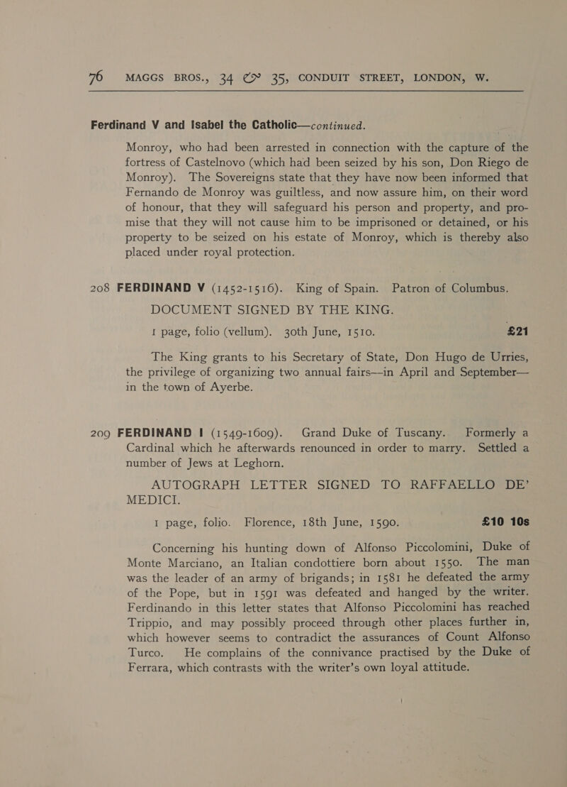 Monroy, who had been arrested in connection with the capture of the fortress of Castelnovo (which had been seized by his son, Don Riego de Monroy). The Sovereigns state that they have now been informed that Fernando de Monroy was guiltless, and now assure him, on their word of honour, that they will safeguard his person and property, and pro- mise that they will not cause him to be imprisoned or detained, or his property to be seized on his estate of Monroy, which is thereby also placed under royal protection. DOCUMENT SIGNED BY THE KING. I page, folio (vellum). 30th June, 1510. £21 The King grants to his Secretary of State, Don Hugo de Urries, the privilege of organizing two annual fairs—in April and September— in the town of Ayerbe. Cardinal which he afterwards renounced in order to marry. Settled a number of Jews at Leghorn. AUTOGRAPH LETTER SIGNED TO (RAPP APE ei MEDICI. I page, folio. Florence, 18th June, 1590: £10 10s Concerning his hunting down of Alfonso Piccolomini, Duke of Monte Marciano, an Italian condottiere born about 1550. The man was the leader of an army of brigands; in 1581 he defeated the army of the Pope, but in 1591 was defeated and hanged by the writer. Ferdinando in this letter states that Alfonso Piccolomini has reached Trippio, and may possibly proceed through other places further in, which however seems to contradict the assurances of Count Alfonso Turco. He complains of the connivance practised by the Duke of Ferrara, which contrasts with the writer’s own loyal attitude.