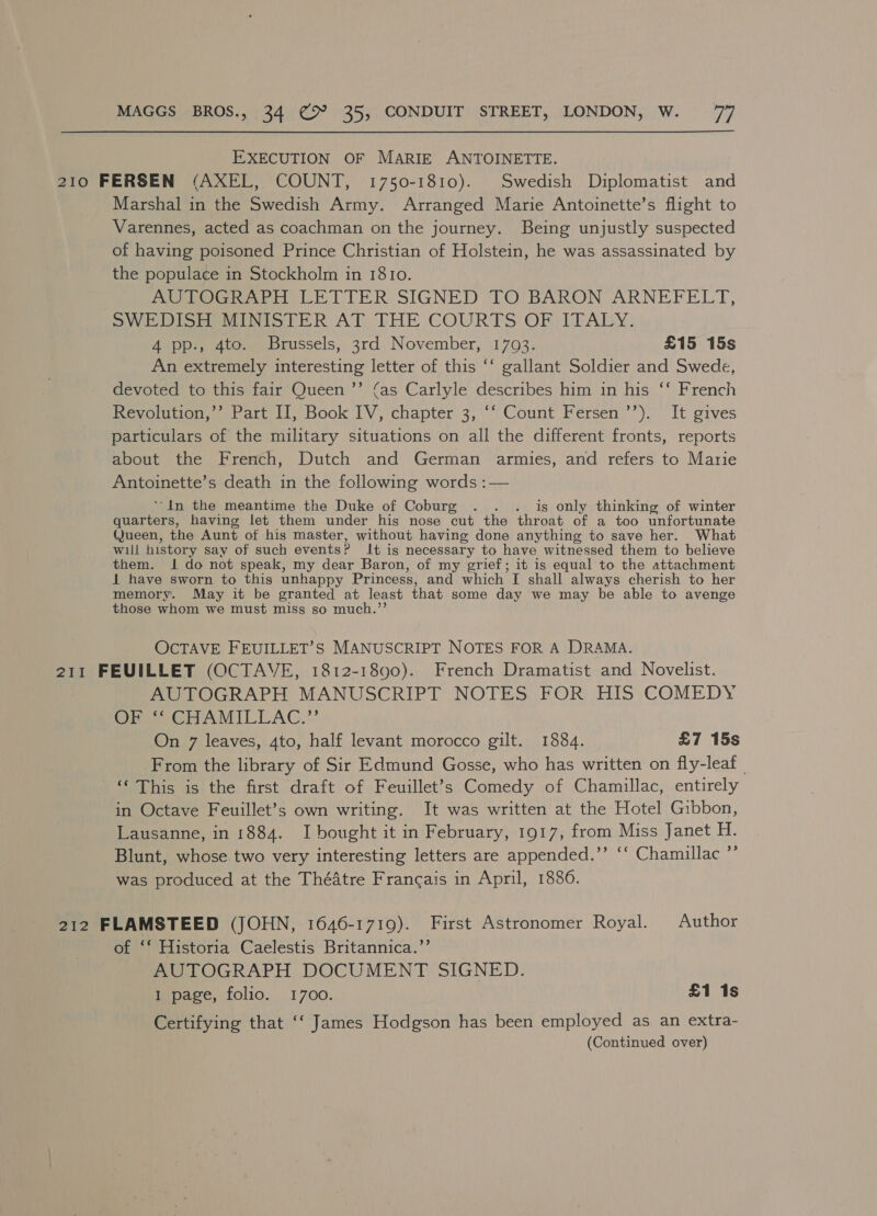 EXECUTION OF MARIE ANTOINETTE. 210 FERSEN (AXEL, COUNT, 1750-1810). Swedish Diplomatist and Marshal in the Swedish Army. Arranged Marie Antoinette’s flight to Varennes, acted as coachman on the journey. Being unjustly suspected of having poisoned Prince Christian of Holstein, he was assassinated by the populace in Stockholm in 1810. DO Ghr iH LETTER SIGNED TO BARON ARNEFELT, SWEDISH MINISTER AT THE COURTS OF ITALY. 4 pp., 4to. Brussels, 3rd November, 1793. £15 15s An extremely interesting letter of this ‘‘ gallant Soldier and Swede, devoted to this fair Queen ’’ (as Carlyle describes him in his ‘‘ French Pevolguod,, tare Ll) Book lV, chapter 3,“ Count’ Fersen’”). It gives particulars of the military situations on all the different fronts, reports about the French, Dutch and German armies, and refers to Marie Antoinette’s death in the following words :— ‘In the meantime the Duke of Coburg . . dg only thinking of winter quarters, having let them under his nose eat the throat of a too unfortunate (Jueen, the Aunt of his master, without having done anything to save her. What will history say of such events: ? It is necessary to have witnessed them to believe them. 1 do not speak, my dear Baron, of my grief; it is equal to the attachment 1 have sworn to this unhappy Princess, and which I shall always cherish to her memory. May it be granted at least that some day we may be able to avenge those whom we must miss so much.”’ OCTAVE FEUILLET’S MANUSCRIPT NOTES FOR A DRAMA. 211 FEUILLET (OCTAVE, 1812-1890). French Dramatist and Novelist. AUTOGRAPH MANUSCRIPT NOTES FOR HIS COMEDY fe CHrAMILEAC.*’ On 7 leaves, 4to, half levant morocco gilt. 18384. £7 15s From the library of Sir Edmund Gosse, who has written on fly-leaf_ © This is the first draft of Feuillet’s Comedy of Chamillac, entirely in Octave Feuillet’s own writing. It was written at the Hotel Gibbon, Lausanne, in 1884. I bought it in February, 1917, from Miss Janet H. Blunt, whose two very interesting letters are appended.’’ ‘‘ Chamillac ”’ was produced at the Théatre Francais in April, 18806. 212 FLAMSTEED (JOHN, 1646-1719). First Astronomer Royal. Author of ‘‘ Historia Caelestis Britannica.’ AUTOGRAPH DOCUMENT SIGNED. 1 page, folio. 1700. £1 1s Certifying that ‘‘ James Hodgson has been employed as an extra-
