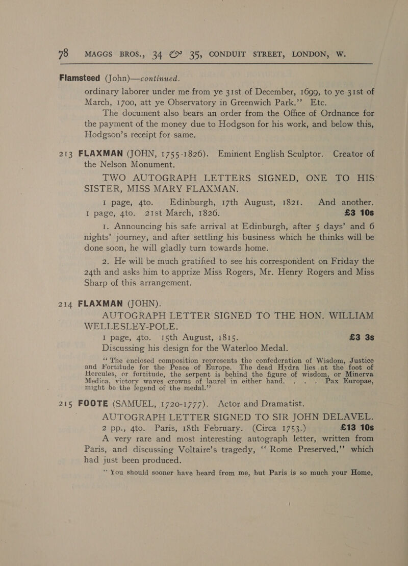 Flamsteed (John)—continued. ordinary laborer under me from ye 31st of December, 1699, to ye 31st of March, 1700, att ye Observatory in Greenwich Park.’’ Etc. The document also bears an order from the Office of Ordnance for the payment of the money due to Hodgson for his work, and below this, Hodgson’s receipt for same. 213 FLAXMAN (JOHN, 1755-1826). Eminent English Sculptor. Creator of the Nelson Monument. TWO, AUTOGRAPH LETTERS SIGNED) JON Danes SISTER, MISS MARY FLAXMAN. I page, 4to. Edinburgh, 17th August, 1821. And another. Ii page; Ato. 21st) Marchisi826; £3 10s 1. Announcing his safe arrival at Edinburgh, after 5 days’ and 6 nights’ journey, and after settling his business which he thinks will be done soon, he will gladly turn towards home. 2. He will be much gratified to see his correspondent on Friday the 24th and asks him to apprize Miss Rogers, Mr. Henry Rogers and Miss Sharp of this arrangement. 214 FLAXMAN (JOHN). AUTOGRAPH LETTER SIGNED TO THE HON. WILLIAM WELEESCEY*PONE: I page, 4to. 15th August, 1815. £3 3s Discussing his design for the Waterloo Medal. ‘‘ The enclosed composition represents the confederation of Wisdom, Justice and Fortitude for the Peace of Europe. The dead Hydra lies at the foot of Hercules, er fortitude, the serpent is behind the figure of wisdom, or Minerva Medica, victory waves crowns of laurel in either hand. . . . Pax Europae, might be the legend of the medal.”’ 215 FOOTE (SAMUEL, 1720-1777). Actor and Dramatist. AUTOGRAPH LETTER SIGNED TO SIR JOHN DELAVEL. 2 pp.,4to.. (Paris, 78th February?) Circay/175 3) £13 10s A very rare and most interesting autograph letter, written from Paris, and discussing Voltaire’s tragedy, ‘‘ Rome Preserved,’’ which had just been produced. ‘* You should sooner have heard from me, but Paris is so much your Home,