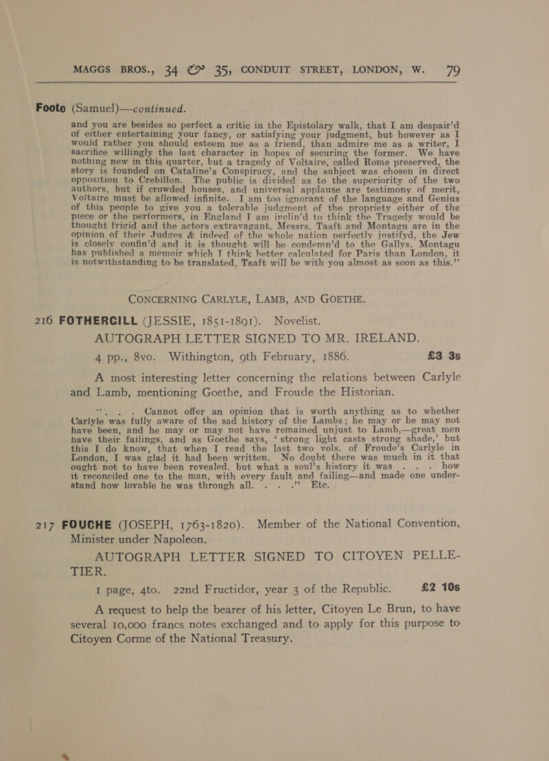 Foote (Samuel)—continued. and you are besides so perfect a critic in the Epistolary walk, that I am despair’d of either entertaining your fancy, or satisfying your judgment, but however as I would rather you should esteem me as a friend, than admire me as a writer, I sacrifice willingly the last character in hopes of securing the former. We have nothing new in this quarter, but a tragedy of Voltaire, called Rome preserved, the story is founded on Cataline’ S Conspiracy, and the subject was chosen in direct opposition to Crebillon. The public is divided as to the superiority of the two authors, but if crowded houses, and universal applause are testimony of merit, Voltaire must be allowed infinite. T am too ignorant of the language and Genius of this people to give you a tolerable judoment of the propriety either of the piece or the performers, in nalana T am inclin’d to think the Tragedy would be thought fricid and the actors extravagant, Messrs. Taaft and Montagu are in the opinion of their Judges &amp; indeed of the whole nation perfectly jnstifyd, the Jew is closely confin’d and it is thought will be condemn’d to the Gallys, Moneeen has published a memoir which T think hetter calculated for Paris than London, is notwithstanding to be translated, Taaft will be with you almost as soon as this. a CONCERNING CARLYLE, LAMB, AND GOETHE. 216 FOTHERGILL (JESSIE, 1851-1891). Novelist. AUTOGRAPH LETTER SIGNED TO MR. IRELAND. 4 pp., 8vo. Withington, oth February, 1886. £3 3s A most interesting letter concerning the relations between Carlyle and Lamb, mentioning Goethe, and Froude the Historian. Cannot offer an opinion that is worth anything as to whether ars. was fully aware of the sad history of the Lambs; he may or he may not have been, and he may or may not have remained unjust to Lamb great men have their failings, and as Goethe says, ‘ strong light casts strong shade,’ but this I do know, that when I read the last two vols. of Froude’s Carlyle in London, I was olad it had been written. No doubt there was much in it that ought not to have been revealed, but what a soul’s history it was . . . how it reconciled one to the man, with Mae fault and failing—and made one under- stand how lovable he was through all. ee ay ee Oane 217 FOUGHE (JOSEPH, 1763-1820). Member of the National Convention, Minister under Napoleon. AUTOGRAPH LETTER SIGNED TO CITOYEN PELLE- TIER, I page, 4to. 22nd Fructidor, year 3 of the Republic. £2 10s A request to help the bearer of his letter, Citoyen Le Brun, to have several 10,000 francs notes exchanged and to apply for this purpose to Citoyen Corme of the National Treasury.