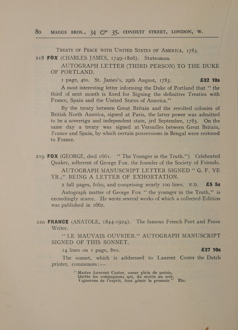  TREATY OF PEACE WITH UNITED STATES OF AMERICA, 1783. 218 FOX (CHARLES JAMES, 1749-1806). Statesman. AUTOGRAPH LETTER (THIRD PERSON) TO THE DUKE OF PORTLAND: I page, 4to. St. James’s, 29th August, 1783. £32 10s A most interesting letter informing the Duke of Portland that ‘‘ the third of next month is fixed for Signing the definitive Treaties with France, Spain and the United States of America.”’ By the treaty between Great Britain and the revolted colonies of British North America, signed at Paris, the latter power was admitted to be a sovereign and independent state, 3rd September, 1783. On the same day a treaty was signed at Versailles between Great Britain, France and Spain, by which certain possessions in Bengal were restored to France. 219 FOX (GEORGE, died 1661. ‘‘ The Younger in the Truth.’’) Celebrated Quaker, adherent of George Fox. the founder of the Society of Friends. AUTOGRAPH, MANUSCRIPT LETIER SiaNE 1 sees YR3YBEINGA LETTE RIO EXHORTA Tone 2 full pages, folio, and comprising nearly 100 lines. N.D. £5 5s Autograph matter of George Fox ‘‘ the younger in the Truth,’’ is exceedingly scarce. He wrote several works of which a collected Edition was published in 1662. 220 FRANCE (ANATOLE, 1844-1924). The famous French Poet and Prose Writer. “LE MAUVAIS OUVRIER.’’ AUTOGRAPH MANUSCRIPT SIGNED OF SAIS SONNE, 14 lines on I page, 8vo. £27 10s The sonnet, which is addressed to Laurent Coster the Dutch printer, commences :— ‘‘ Maitre Laurent Coster, coeur plein de poésie, Quitte les compagnons qui, du matin au soir, Vignerons de l’esprit, font gémir le pressoir.’”’ Etc.