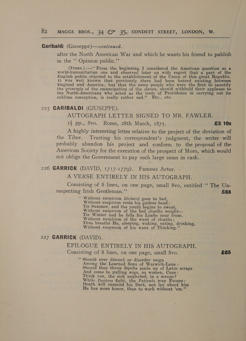 after the North American War and which he wants his friend to publish in the ‘‘ Opinion public.’’ (Irans.):—‘‘ From the beginning I considered the American question as &amp; world-humanitarian one and observed later on with regret that a part of the iHnglish public objected to the establishment of the Union of this great Republic. it was well known that previously there had been hatred existing between Kngland and America; but that the same people who were the first to sanctify the principle of the emancipation of the slaves, should withhold their applause to the North-Americans who acted as the tools of Providence in carrying out its sublime conception, is really rather sad.’’ Etc., etc. AUTOGRAPH LETTER SIGNED TO MR. FAWLER: IZ pp., 8vo. Rome, 28th March, 1875. £3 10s A highly interesting letter relative to the project of the deviation of the Tiber. Trusting his correspondent’s judgment, the writer will probably abandon his project and conform to the proposal of the American Society for the execution of the prospect of Moro, which would not oblige the Government to pay such large sums in cash. A VERSE ENTIRELY IN HIS AUTOGRAPH. Consisting of 8 lines, on one page, small 8vo, entitled ‘‘ The Un- suspecting Irish Gentleman.”’ £68 ‘‘ Without suspicion Richard goes to bed, Without suspicion rests his guiless head: Tis Summer, and the youth begins to sweat, Without suspicion of the bed cloaths weight— Tis Winter and he fells his Limbs near froze, Without suspicion of the want of cloaths; Thus breaths He, sleeping, waking, eating, drinking, Without suspicion of his want of Thinking.” EPILOGUE ENTIRELY IN HIS AUTOGRAPH. Consisting of 8 lines, on one page, small 8vo. £65 ‘Should ever discord or disorder reign Among the Learned Sons of Warwick-Lane : Should they throw Squibs made up of Latin scraps And come to pulling wigs, as women, Caps: Think you, the sick neglected, in a scrape? While Doctors fight, the Patients may Escape: Death will suspend his Dart, not lay about him He has more honor, than to work without ’em.”