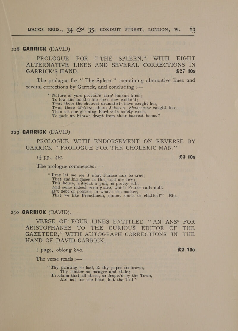 228 GARRICK (DAVID). PROLOGUE FOR “THE SPLEEN,’ WITH EIGHT ALTERNATIVE LINES AND SEVERAL CORRECTIONS IN GARRICK’S HAND. | £27 10s The prologue for ‘‘ The Spleen ’’ containing alternative lines and several corrections by Garrick, and concluding :— ‘‘ Nature of yore prevail’d thro’ human kind; To low and middle life she’s now confin’d ; ‘T'was there the choicest dramatists have sought her, Twas there Moliere, there Johnson, Shakespear caught her, Then let our gleening Bard with safety come, To pick up Straws dropt from their harvest ‘home.’ 229 GARRICK (DAVID). PROLOGUE WITH ENDORSEMENT ON REVERSE BY Serie PROLOGUE FOR THE’ CHOLERIC’MAN.” I4 pp., 4to. £3 10s The prologue commences :— ‘* Pray let me see if what France sais be true, That smiling faces in this land are few; This house, without a puff, is pretty full, And some indeed seem grave, which Fr ance calls dull. 1s’t debt or politics, or what’s the matter, That we like Frenchmen, cannot smirk or chatter??? Ete. 230 GARRICK (DAVID). Veo OK FOUR LINES ENTITLED: ‘AN ANS? FOR Perea Ne Ss LO THE ‘CURIOUS EDITOR. OF THE Gare tee RR” WITH AUTOGRAPH CORRECTIONS IN THE HAND OF DAVID GARRICK. I page, oblong 8vo. | £2 10s The verse reads :— ‘“Thy printing so bad, &amp; thy paper so brown, Thy matter so meagre and stale; Proclaim that all three, so despis’d by the Town, Are not for the head, but the Tail.”