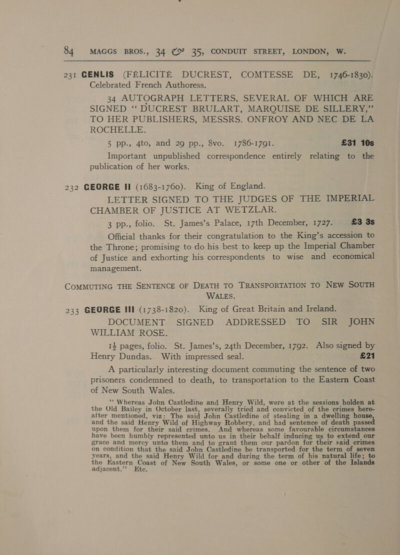 231 CENLIS (FELICITE DUCREST,: COMTESSE DES igaaies Celebrated French Authoress. 34 AUTOGRAPH LETTERS, SEVERAL OF WHICH ARE SIGNED ““ DUCREST “BRULART,;, MAROUISE iS ie ia TO HER PUBLISHERS, MESSRS. ONFROY AND NEGsDe be ROCHELLE T 5 pp., 4to, and 29 pp., 8vo. 1786-1701. £31 10s Important unpublished correspondence entirely relating to the publication of her works. 232 GEORGE II (1683-1760). King of England. LETTER SIGNED TO THE JUDGES OF THE IMPERIAL CHAMBER OF JUSTICE AT WETZLAR. 3 pp., folio. St. James’s Palace, 17th December, 1727. £3 3s Official thanks for their congratulation to the King’s accession to the Throne; promising to do his best to keep up the Imperial Chamber of Justice and exhorting his correspondents to wise and economical management. COMMUTING THE SENTENCE OF DEATH TO TRANSPORTATION TO NEW SOUTH WALES. 233 GEORGE III (1738-1820). King of Great Britain and Ireland. DOCUMENT»:SIGNED... ADDRESSED) MiG gate Eres WILLIAM ROSE. 14 pages, folio. St. James’s, 24th December, 1792. Also signed by Henry Dundas. With impressed seal. £21 A particularly interesting document commuting the sentence of two prisoners condemned to death, to transportation to the Eastern Coast of New South Wales. . ‘‘ Whereas John Castledine and Henry Wild, were at the sessions holden at the Old Bailey in October last, severally tried and convicted of the crimes here- atter mentioned, viz: The said John Castledine of stealing in a dwelling house and the said Henry Wild of Highway Robbery, and had sentence of pees: passed upon them for their said crimes. And whereas some favourable circumstances have been humbly represented unto us in their behalf inducing us to extend our grace and mercy unto them and to grant them our pardon for their said crimes on condition that the said John Castledine be transported for the term of seven years, and the said Henry Wild for and during the term of his natural life; to the Kastern Coast of New South Wales, or some one or other of the Islands adjacent.’’ Ete.