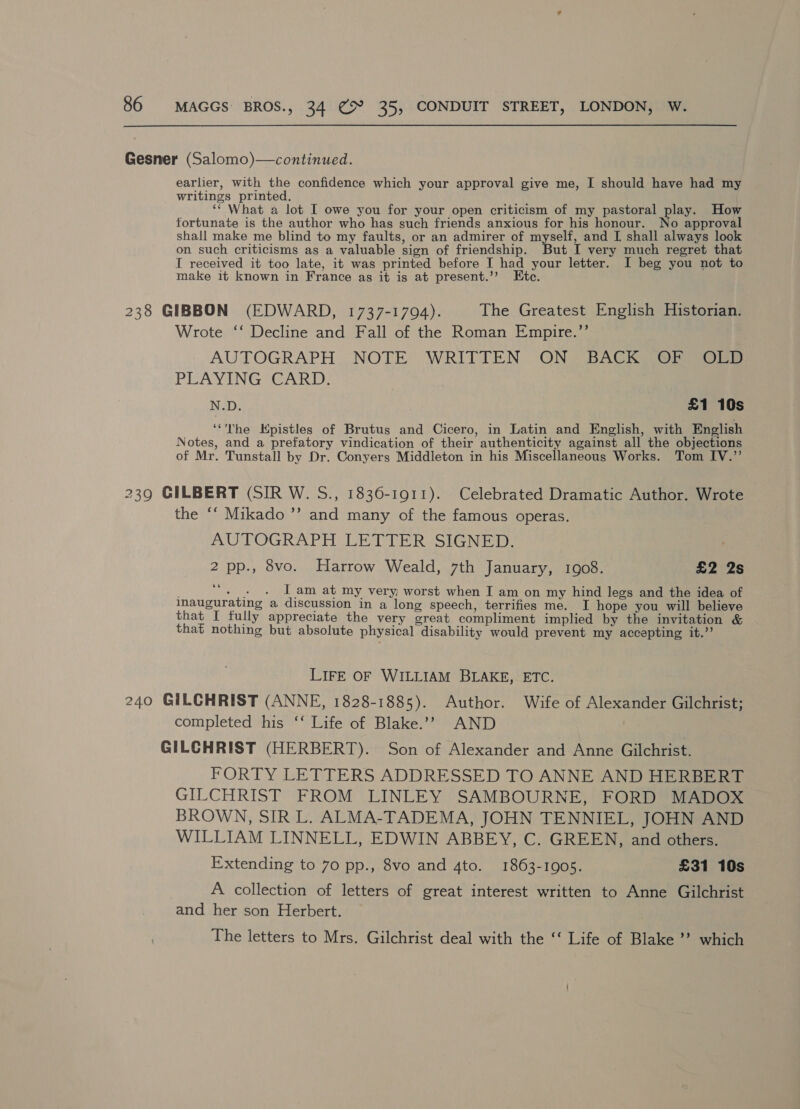 Gesner (Salomo)—continued. earlier, with the confidence which your approval give me, I should have had my writings printed. ‘‘ What a lot I owe you for your open criticism of my pastoral play. How fortunate is the author who has such friends anxious for his honour. No approval shall make me blind to my faults, or an admirer of myself, and I shall always look on such criticisms as a valuable sign of friendship. But I very much regret that I received it too late, it was printed before I had your letter. I beg you not to make it known in France as it is at present.’’ te. 238 GIBBON (EDWARD, 1737-17094). The Greatest English Historian. Wrote ‘‘ Decline and Fall of the Roman Empire.’’ | AUTOGRAPH NOTE WRITTEN ON. BACKS OF Gee PLAYING CARD, N.D. £1 10s ‘“The Hpistles of Brutus and Cicero, in Latin and English, with English Notes, and a prefatory vindication of their authenticity against all the objections of Mr. Tunstall by Dr. Conyers Middleton in his Miscellaneous Works. Tom IV.”’ 239 GILBERT (SIR W. S., 1836-1911). Celebrated Dramatic Author. Wrote the ‘‘ Mikado ’”’ and many of the famous operas. AUTOGRAPH LETTER SIGNED. . 2 pp., 8vo. Harrow Weald, 7th January, 1908. £2 2s ee . « . [am at my very; worst when I am on my hind legs and the idea of inaugurating a discussion in a long speech, terrifies me. I hope you will believe that I fully appreciate the very great compliment implied by the invitation &amp; that nothing but absolute physical disability would prevent my accepting it.”? LIFE OF WILLIAM BLAKE, ETC. 240 GILCHRIST (ANNE, 1828-1885). Author. Wife of Alexander Gilchrist; completed his ‘‘ Life of Blake.’’ AND GILCHRIST (HERBERT). Son of Alexander and Anne Gilchrist. FORTY LETTERS ADDRESSED TO ANNE AND HERBERT GILCHRIST FROM LINLEY SAMBOURNE, FORD MADOX BROWN, SIR L. ALMA-TADEMA, JOHN TENNIEL, JOHN AND WILLIAM LINNELL, EDWIN ABBEY, C. GREEN, and others. Extending to 70 pp., 8vo and 4to. 1863-1905. £31 10s A collection of letters of great interest written to Anne Gilchrist and her son Herbert. The letters to Mrs. Gilchrist deal with the ‘‘ Life of Blake ’’ which