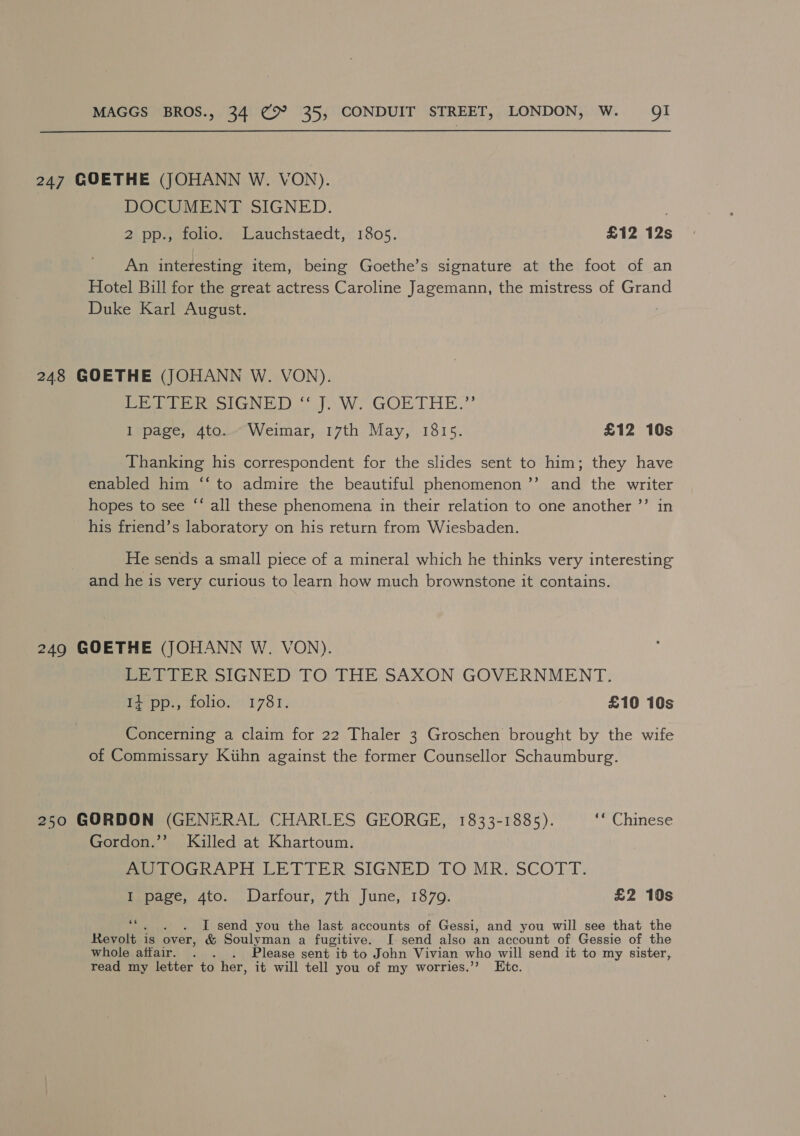 247 GOETHE (JOHANN W. VON). DOCUMENT SIGNED. 2 pp., folio. Lauchstaedt, 1805. £12 12s An interesting item, being Goethe’s signature at the foot of an Hotel Bill for the great actress Caroline Jagemann, the mistress of Grand Duke Karl August. 248 GOETHE (JOHANN W. VON). Pee hes lGN ins WwW. GOETHE.” 1 page, 4to... Weimar, 17th May, 1815. £12 10s Thanking his correspondent for the slides sent to him; they have enabled him ‘‘ to admire the beautiful phenomenon ’’ and the writer hopes to see ‘‘ all these phenomena in their relation to one another ’’ in his friend’s laboratory on his return from Wiesbaden. He sends a small piece of a mineral which he thinks very interesting and he is very curious to learn how much brownstone it contains. 249 GOETHE (JOHANN W. VON). LETTER SIGNED TO THE SAXON GOVERNMENT. I+ pp., folio. 1781. £10 10s Concerning a claim for 22 Thaler 3 Groschen brought by the wife of Commissary Kihn against the former Counsellor Schaumburg. 250 GORDON (GENERAL CHARLES GEORGE, 1833-1885). ‘“ Chinese Gordon.’’ Killed at Khartoum. AUTOGRAPH LETTER SIGNED TO MR. SCOTT. I page, 4to. Darfour, 7th June, 1879. £2 10s si . I send you the last accounts of Gessi, and you will see that the Revolt is over, &amp; Soulyman a fugitive. I[ send also an account of Gessie of the whole affair. . . Please sent ib to John Vivian who will send it to my sister, read my letter to her, it will tell you of my worries.’’ Etc.