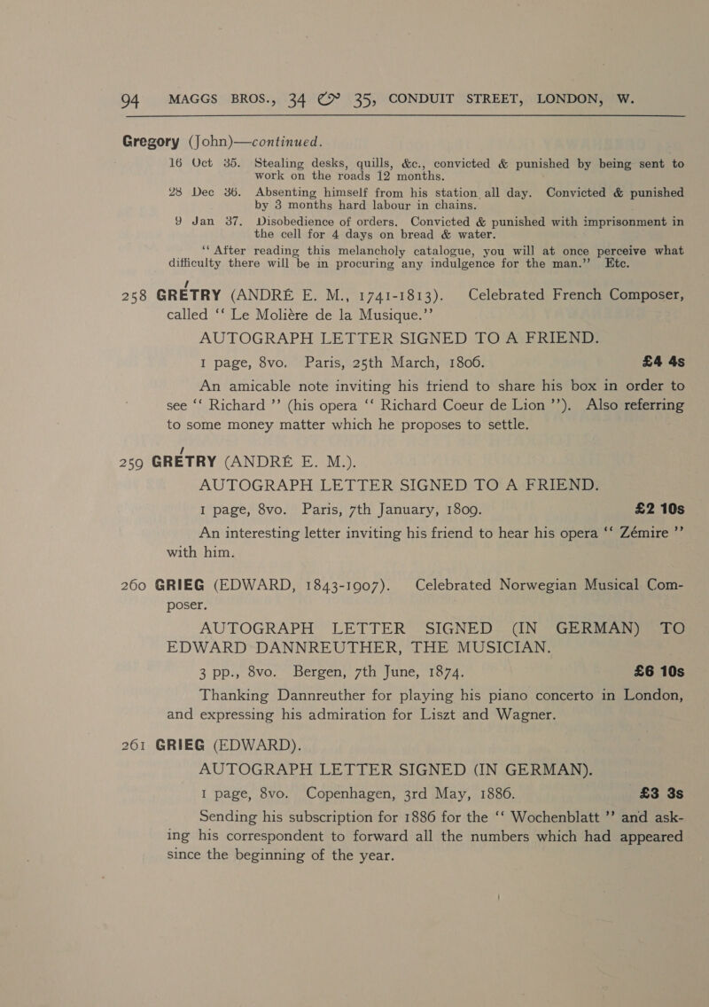 Gregory (John)—continued. 16 Oct 35. Stealing desks, quills, &amp;c., convicted &amp; punished by being sent to work on the roads 12 months. 28 Dec 36. Absenting himself from his station all day. Convicted &amp; punished by 3 months hard labour in chains. 9 Jan 37. Disobedience of orders. Convicted ¥ punished with imprisonment in the cell for 4 days on bread &amp; water. ‘“ After reading this melancholy catalogue, you will at once perceive what difficulty there will ‘be in procuring any indulgence for the man.’’ Etc. 258 GRETRY (ANDRE E. M., 1741-1813). Celebrated French Composer, called ‘‘ Le Moliére de la Musique.”’ AUTOGRAPH LETTER: SIGNED 1 OAQERiR I page, 8vo. Paris, 25th March, 1800. £4 4s An amicable note inviting his friend to share his box in order to ee ‘‘ Richard ’’ (his opera ‘‘ Richard Coeur de Lion ’’). Also referring to some money matter which he proposes to settle. / 259 GRETRY (ANDRE E. M.). AUTOGRAPH LETTER SIGNED TO! A-FRIEND; I page, 8vo. Paris, 7th January, 1800. £2 10s An interesting letter inviting his friend to hear his opera ‘‘ Zémire ”’ with him. 260 GRIEG (EDWARD, 1843-1907). Celebrated Norwegian Musical Com- poser. AUTOGRAPH LETTER SIGNED CN GERDA EDWARD-DANNREUTHER, THE MUSICIAN. 3 pp., 8vo. Bergen, 7th June, 1874. £6 10s Thanking Dannreuther for playing his piano concerto in London, and expressing his admiration for Liszt and Wagner. 261 GRIEG (EDWARD). AUTOGRAPH LETTER SIGNED (IN GERMAN), I page, 8vo. Copenhagen, 3rd May, 1886. £3 3s Sending his subscription for 1886 for the ‘‘ Wochenblatt ’’ and ask- ing his correspondent to forward all the numbers which had appeared since the beginning of the year.