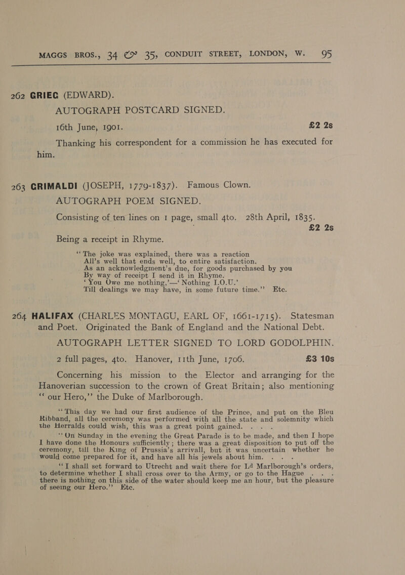  262 GRIEG (EDWARD). AUTOGRAPH POSTCARD SIGNED. 16th June, 1901. £2 2s Thanking his correspondent for a commission he has executed for him. 263 GRIMALDI (JOSEPH, 1779-1837). Famous Clown. AUTOGRAPH POEM SIGNED. Consisting of ten lines on I page, small 4to. 28th April, 1835. | £2 2s Being a receipt in Rhyme. ‘The joke was explained, there was a reaction All’s well that ends well, to entire satisfaction. . As an acknowledgment’s due, for goods purchased by you By way of receipt I send it in Rhyme. ‘You Owe me nothing,’—‘ Nothing I.0.U.’ Till dealings we may have, in some future time.’’ Etc. 2604 HALIFAX (CHARLES MONTAGU, EARL OF, 1661-1715). Statesman and Poet. Originated the Bank of England and the National Debt. me LOGKAPH LETTER SIGNED TO°LORD, GODOLPHIN. 2 full pages, 4to. Hanover, 11th June, 1706. £3 10s Concerning his mission to the Elector and arranging for the Hanoverian succession to the crown of Great Britain; also mentioning ‘our Hero,’”’ the Duke of Marlborough. “This day we had our first audience of the Prince, and put on the Bleu Ribband, all the ceremony was performed with all the state and solemnity which the Herralds could wish, this was a great point gained. : ** On Sunday in the evening the Great Parade is to be made, and then I hope I have done the Honours sufficiently ; there was a great disposition to put off the ceremony, till the King of Prussia’s arrivall, but it was uncertain whether he would come prepared for it, and have all his jewels about him. ‘*T shall set forward to Utrecht and wait there for Ld Marlborough’s orders, to determine whether [ shall cross over to the Army, or go to the Hague .. . there is nothing on this side of the water should keep me an hour, but the pleasure of seeing our Hero.”’ Kte.