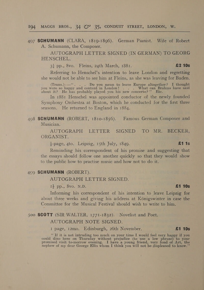 497 SGHUMANN (CLARA, 1819-1896). German Pianist. Wife of Robert A. Schumann, the Composer. AUTOGRAPH LETTER SIGNED (IN GERMAN) TO GEORG HENSCEH ETS 3+ pp., 8vo. Fleins, 24th March, 1881. £2 10s Referring to Henschel’s intention to leave London and regretting she would not be able to see him at Fleins, as she was leaving for Baden. (Traneye2—. . Do you mean to leave Europe altogether? I thought you were so happy and content in London! . . . What can Brahms have said about it? He has probably played you his new concerto?’ Ete. In 1881 Henschel was appointed conductor of the newly founded Symphony Orchestra at Boston, which he conducted for the first three seasons. He returned to England in 1884. 498 SCHUMANN (ROBERT, 1810-1856). Famous German Composer and Musician. AUTOGRAPH LETTER SIGNED 10&gt;. MRE eee ORGANIST. $-page, 4to. Leipzig, 15th July, 1849. £1 1s Reminding his correspondent of his promise and suggesting that the essays should follow one another quickly so that they would show to the public how to practise music and how not to do it. 409 SCHUMANN (ROBERT). AUTOGRAPH LETTER SIGNED. Is pp., 8vo. N.D. £1 10s Informing his correspondent of his intention to leave Leipzig for about three weeks and giving his address at K6nigswinter in case the Committee for the Musical Festival should wish to write to him. Soo SCOTT (SIR WALTER, 1771-1832). Novelist and Poet. AUTOGRAPH NOTE SIGNED. I page, 12mo. Edinburgh, 26th November. £1 10s ‘* Tf it is not intruding too much on your time I would feel very happy if you could dine here on Thursday without prejudice (to use a low phrase) to your promised visit to-morrow evening. I have a young friend, very fond of Art, the nephew of my dear George Ellis whom I think you will not be displeased to know.”