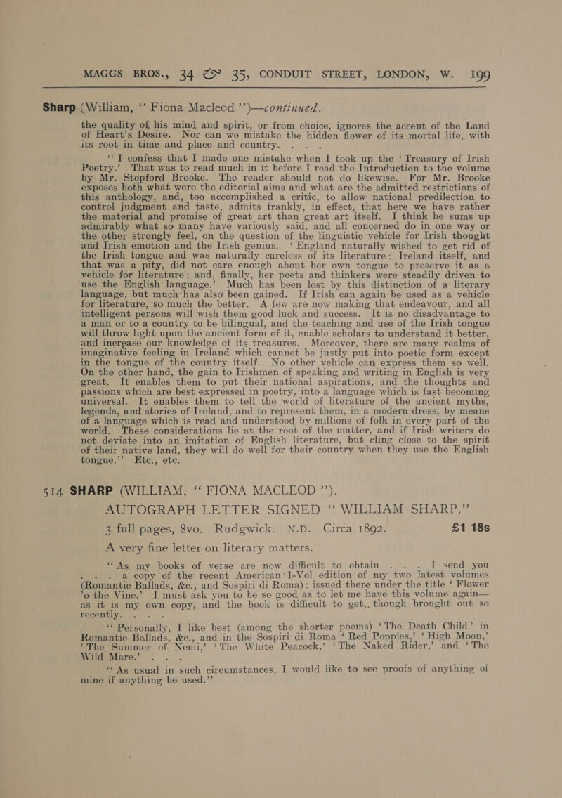 Sharp (William, ‘‘ Fiona Macleod ’’)—continued. the quality of his mind and spirit, or from choice, ignores the accent of the Land of Heart’s Desire. Nor can we mistake the hidden flower of its mortal life, with its root in time and place and country. : ‘“T confess that I made one mistake when I took up the ‘Treasury of Irish Poetry.’ That was to read much in it before I read the Introduction to the volume by Mr. Stopford Brooke. The reader should not do likewise. For Mr. Brooke exposes both what were the editorial aims and what are the admitted restrictions of this anthology, and, too accomplished a critic, to allow national predilection to control judgment and taste, admits frankly, in effect, that here we have rather the material and promise of great art than great art itself. J think he sums up admirably what so many have variously said, and all concerned do in one way or the other strongly feel, on the question of the linguistic vehicle for Irish thought and Irish emotion and the Irish genius. ‘ England naturally wished to get rid of the Irish tongue and was naturally careless of its literature: Ireland itself, and that was a pity, did not care enough about her own tongue to preserve it as a vehicle for literature; and, finally, her poets and thinkers were steadily driven to use the English language.’ Much has been lost by this distinction of a literary language, but much has also been gained. If Irish can again be used as a vehicle for literature, so much the better. A few are now making that endeavour, and all intelligent persons will wish them good luck and success. It is no disadvantage to a man or to a country to be bilingual, and the teaching and use of the Irish tongue will throw light upon the ancient form of it, enable scholars to understand it better, and increase our knowledge of its treasures. Moreover, there are many realms of imaginative feeling in Ireland which cannot be justly put into poetic form except in the tongue of the country itself. No other vehicle cam express them so well. On the other hand, the gain to Irishmen of speaking and writing in English is very great. It enables them to put their national aspirations, and the thoughts and passions which are best expressed in poetry, into a language which is fast becoming universal. It enables them to tell the world of literature of the ancient myths, legends, and stories of Ireland, and to represent them, in a modern dress, by means of a language which is read and understood by millions of folk in every part of the world. These considerations lie at the root of the matter, and if Irish writers do not deviate into an imitation of English literature, but cling close to the spirit of their native land, they will do well for their country when they use the English tongue.’’ LEtc., etc. 514 SHARP (WILLIAM, ‘‘ FIONA MACLEOD ”’’). AUTOGRAPH LETTER SIGNED ‘* WILLIAM SHARP.” 3 full pages, 8vo. Rudgwick. N.D. Circa 1892. £1 18s A very fine letter on literary matters. ‘‘As my books of verse are now difficult to obtain . . . I send you ype a copy of the recent American’1-Vol edition of my two latest volumes (Romantic Ballads, &amp;c., and Sospiri di Roma): issued there under the title ‘ Flower ’o the Vine.’ I must ask you to be so good as to let me have this volume again— as it is my own copy, and the book is difficult to get,, though brought out so recently. . . . ‘‘ Personally, I like best (among the shorter poems) ‘The Death Child’ in Romantic Ballads, &amp;c., and in the Sospiri di Roma ‘ Red Poppies,’ ‘ High Moon,’ ‘The Summer of Nemi,’ ‘The White Peacock,’ ‘The Naked Rider,’ and ‘The Wild Mare.’ ; ‘Ag usual in such circumstances, I would like to see proofs of anything of mine if anything be used.”’