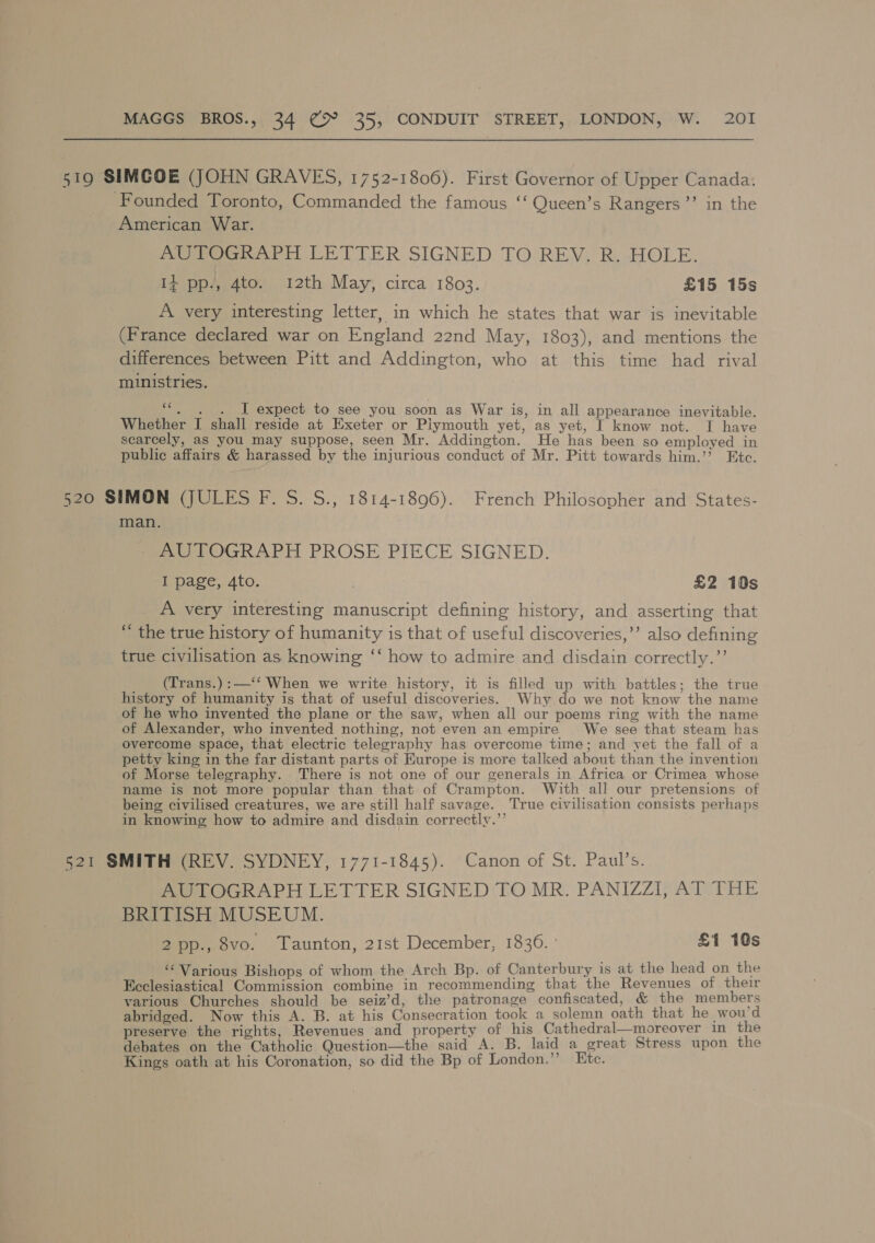 519 SIMCOE (JOHN GRAVES, 1752-1806). First Governor of Upper Canada. Founded Toronto, Commanded the famous ‘‘ Queen’s Rangers’”’ in the American War. AUTOGRAPH LETTER SIGNED TO REV. R. HOLE. 1} pp., 4to. 12th May, circa 1803. £15 15s A very interesting letter, in which he states that war is inevitable (France declared war on England 22nd May, 1803), and mentions the differences between Pitt and Addington, who at this time had rival ministries. «&lt; . ~. I expect to see you soon as War is, in all appearance inevitable. Whether I shall reside at Exeter or Plymouth yet, as yet, I know not. I have scarcely, as you may suppose, seen Mr. Addington. He has been so employed in public affairs &amp; harassed by the injurious conduct of Mr. Pitt towards him.’’ Etc. 520 SIMON (JULES F. S. S., 1814-1896). French Philosopher and States- man. AUTOGRAPH PROSE PIECE SIGNED. I page, 4to. . £2 10s A very interesting manuscript defining history, and asserting that “ the true history of humanity is that of useful discoveries,’’ also defining true civilisation as knowing ‘‘ how to admire and disdain correctly.”’ (Trans.):—‘‘ When we write history, it is filled up with battles; the true history of humanity is that of useful discoveries. Why do we not know the name of he who invented the plane or the saw, when all our poems ring with the name of Alexander, who invented nothing, not even an empire We see that steam has overcome space, that electric telegraphy has overcome time; and vet the fall of a petty king in the far distant parts of Europe is more talked about than the invention of Morse telegraphy. There is not one of our generals in Africa or Crimea whose name is not more popular than that of Crampton. With all our pretensions of being civilised creatures, we are still half savage. True civilisation consists perhaps in knowing how to admire and disdain correctly.”’ 521 SMITH (REV. SYDNEY, 1771-1845). Canon of St. Paul’s. AUTOGRAPH LETTER SIGNED TO MR. PANIZZI, AT THE BRITISH MUSEUM. 2 pp., 8vo. Taunton, 21st December, 1836. ° £1 10s ‘‘ Various Bishops of whom the Arch Bp. of Canterbury is at the head on the Ecclesiastical Commission combine in recommending that the Revenues of their yarious Churches should be seiz’d, the patronage confiscated, &amp; the members abridged. Now this A. B. at his Consecration took a solemn oath that he wou’d preserve the rights, Revenues and property of his Cathedral—moreover in the debates on the Catholic Question—the said A. B. laid a great Stress upon the Kings oath at his Coronation, so did the Bp of London.”’ Ete.