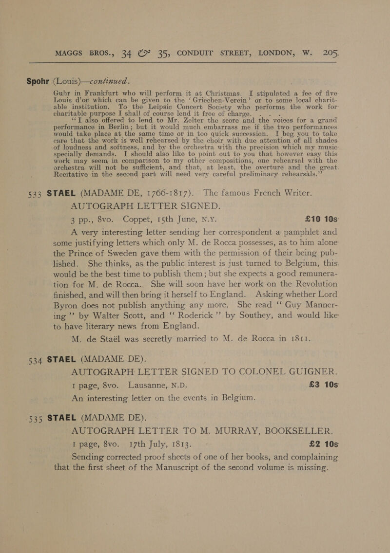 Spohr (Louis)—continued. Guhr in Frankfurt who will perform it at Christmas. I stipulated a fee of five Louis d’or which can be given to the ‘ Griechen-Verein’ or to some local charit- able institution. To the Leipsic Concert Society who performs the work for charitable purpose I shall of course lend it free of charge. “T also offered to lend to Mr. Zelter the score and the voices for a grand performance in Berlin; but it would much embarrass me if the two performances would take place at the same time or in too quick succession. I beg you to take care that the work is well rehearsed by the choir with due attention of all shades of loudness and softness, and by the orchestra with the precision which my music: specially demands. I should also like to point out to you that however easy this work may seem, in comparison to my other compositions, one rehearsal with the orchestra will not be sufficient, and that, at least, the overture and the great Recitative in the second part will need very careful preliminary rehearsals.’ 533 STAEL (MADAME DE, 1766-1817). The famous French Writer. AUTOGRAPH LETTER SIGNED. 3 pp., 8vo. Coppet, 15th June, N.Y. £10 10s A very interesting letter sending her correspondent a pamphlet and some justifying letters which only M. de Rocca possesses, as to him alone the Prince of Sweden gave them with the permission of their being pub- lished. She thinks, as the public interest is just turned to Belgium, this: would be the best time to publish them ; but she expects a good remunera- tion for M. de Rocca.. She will soon have her work on the Revolution finished, and will then bring it herself to England. Asking whether Lord Byron does not publish anything any more. She read ‘‘ Guy Manner- ing’? by Walter Scott, and ‘‘ Roderick ’’ by Southey, and would lke to have literary news from England. M. de Staél was secretly married to M. de Rocca in 1811. 534 STAEL (MADAME DE). fr LOGRAPH LETTER SIGNED TO COLONEL GUIGNER. I page, 8vo. Lausanne, N.D. £3 10s An interesting letter on the events in Belgium. 535 STAEL (MADAME DE), AUTOGRAPH LETTER TO M. MURRAY, BOOKSELLER. I page, 8vo. 17th July, 1813. £2 10s Sending corrected proof sheets of one of her books, and complaining that the first sheet of the Manuscript of the second volume is missing.