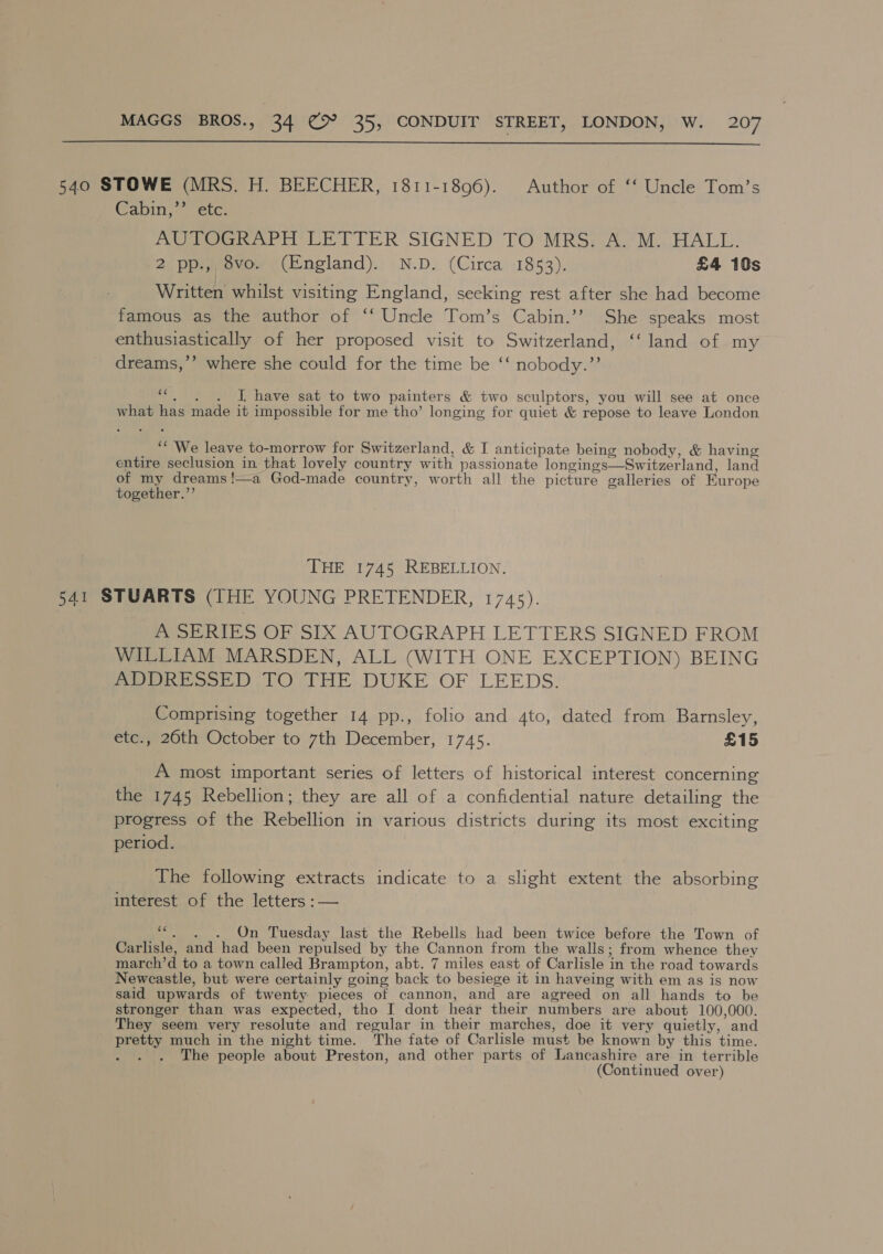  540 STOWE (MRS. H. BEECHER, 1811-1896). Author of ‘‘ Uncle Tom’s Canin 7 etc: AUTO nae LETTER SIGNED TO’ MRS; AM... HALL. 20 pie voe e (England). | N.D. (Circa) -1853). £4 10s Written whilst visiting England, seeking rest after she had become famous as the author of ‘‘ Uncle Tom’s Cabin.’’ She speaks most enthusiastically of her proposed visit to Switzerland, ‘‘ land of my dreams,’’ where she could for the time be ‘‘ nobody.” ms J have sat to two painters &amp; two sculptors, you will see at once what has made it impossible for me tho’ longing for quiet &amp; repose to leave London ‘ We leave to-morrow for Switzerland, &amp; I anticipate being nobody, &amp; having entire seclusion in that lovely country with passionate longings—Switzerland, land of my dreams!—a God-made country, worth all the picture galleries of Europe together.”’ THE 1745 REBELLION. 541 STUARTS (THE YOUNG PRETENDER, 1745). A SERIES OF SIX AUTOGRAPH LETTERS SIGNED FROM WILLIAM MARSDEN, ALL (WITH ONE EXCEPTION) BEING Pee ook O THE DUKE OF LEEDS. Comprising together 14 pp., folio and 4to, dated from Barnsley, etc., 20th October to 7th December, 1745. £15 A most important series of letters of historical interest concerning the 1745 Rebellion; they are all of a confidential nature detailing the progress of the Rebellion in various districts during its most exciting period. The following extracts indicate to a slight extent the absorbing interest of the letters :— ““. . . On Tuesday last the Rebells had been twice before the Town of Carlisle, and had been repulsed by the Cannon from the walls; from whence they march’d to a town called Brampton, abt. 7 miles east of Carlisle in the road towards Newcastle, but were certainly going back to besiege it in haveing with em as is now said upwards of twenty pieces of cannon, and are agreed on all hands to be stronger than was expected, tho I dont hear their numbers are about 100,000. They seem very resolute and regular in their marches, doe it very quietly, and pretty much in the night time. The fate of Carlisle must be known by this time. ; The people about Preston, and other parts of Lancashire are in terrible (Continued over)