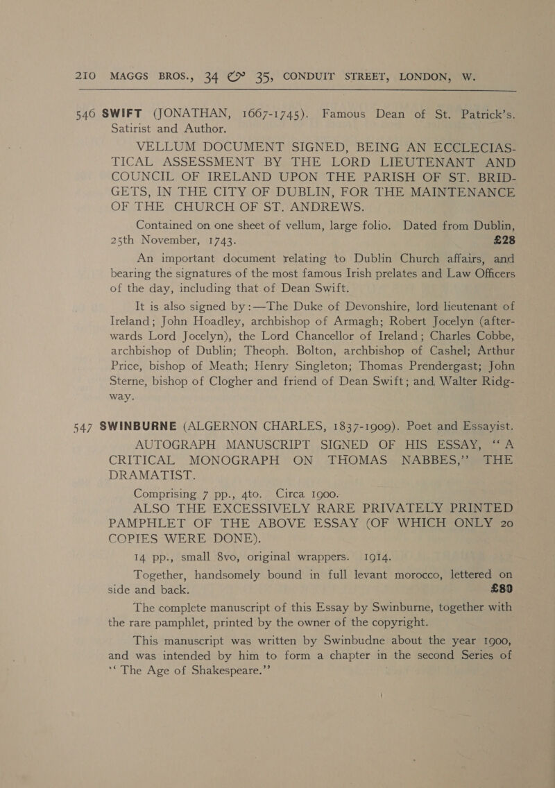 546 SWIFT (JONATHAN, 1667-1745). Famous Dean of St. Patrick’s. Satirist and Author. VELLUM DOCUMENT SIGNED, BEING AN ECCLECIAS- TICAL ASSESSMENT BY, THE LORD LIZUTE A COUNCIL OF IRELAND UPON 'THE PARISH OF $1 Bein GETS, IN THE CITY OF DUBLIN, FOR THE MAINTENANCE OF THE CHURCH OF ST. ANDREWS. Contained on one sheet of vellum, large folio. Dated from Dublin, 25th November, 1743. £28 An important document relating to Dublin Church affairs, and bearing the signatures of the most famous Irish prelates and Law Officers of the day, including that of Dean Swift. It is also signed by:—The Duke of Devonshire, lord heutenant of Ireland; John Hoadley, archbishop of Armagh; Robert Jocelyn (after- wards Lord Jocelyn), the Lord Chancellor of Ireland; Charles Cobbe, archbishop of Dublin; Theoph. Bolton, archbishop of Cashel; Arthur Price, bishop of Meath; Henry Singleton; Thomas Prendergast; John Sterne, bishop of Clogher and friend of Dean Swift; and, Walter Ridg- way. 547 SWINBURNE (ALGERNON CHARLES, 1837-1909). Poet and Essayist. AUTOGRAPH MANUSCRIPT SIGNED OF HIS ESSAY, A CRITICAL MONOGRAPH ON. THOMAS= NABBES ae DRAMATIST. Comprising 7 pp., 4to. Circa 1900. ALSO THE EXCESSIVELY RARE PRIVATELY: PRINTED PAMPHLET OF THE’ ABOVE ESSAY (OF WHICH Gee COPIES WERE DONE). 14 pp., small 8vo, original wrappers. IQ14. Together, handsomely bound in full levant morocco, lettered on side and back. £80 The complete manuscript of this Essay by Swinburne, together with the rare pamphlet, printed by the owner of the copyright. This manuscript was written by Swinbudne about the year 1900, and was intended by him to form a chapter in ene second Series of ‘“The Age of Shakespeare.’’