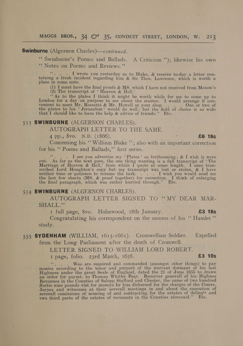  Swinburne (Algernon Charles)—continued. ‘‘ Swinburne’s Poems and Ballads. A Criticism ’’); likewise his own ‘“ Notes on Poems and Reviews.’’ te) Stee |g I wrote you yesterday as to Blake, &amp; receive to-day a letter con- taining a fresh incident regarding him &amp; Sir Thos. Lawrence, which is worth a place in some note. (1) I must have the final proofs &amp; MS. which I have not received from Moxon’s (2) The transcript of ‘ Heaven &amp; Hell.’ ‘““As to the plates I think it might be worth while for me to come up to London for a day on purpose to see about the matter. I would arrange if con- venient to meet Mr. Rossetti &amp; Mr. Howell at your shop. . . . One or two of the plates to his ‘ Jerusalem’ would do well; but the field of choice is so wide that I should like to have the help &amp; advice of friends.’’ Ete. 553 SWINBURNE (ALGERNON CHARLES). AUTOGRAPH LETTER TO THE SAME. 4 pp., 8vo. N.D. (1866). : £6 18s Concerning his ‘‘ William Blake ’’; also with an important correction for his ‘* Poems and Ballads,’’ first series. “. . . I see you advertise my ‘ Plates’ as forthcoming ; &amp; I wish it were out. As far as the text goes, the one thing wanting is a full transcript of ‘The Marriage of Heaven &amp; Hell,’ from which I quote at some length. I once tran- scribed Lord Houghton’s copy but my transcript was lost or stolen, &amp; I have neither time or patience to resume the task. . . . I wish you would send me the last few sheets (MS. &amp; proof together) for correction. I think of enlarging the final paragraph, which was rather hurried through.’’ Ete. 5£4 SWINBURNE (ALGERNON CHARLES). Pee OGwArii LETTER SIGNED TOMY DEAR MAR- ne Ss Ne aa 1 full page, 8vo. Holmwood, 18th January. £3 18s Congratulating his correspondent on the success of his ‘‘ Hamlet ”’ study. 555 SYDENHAM (WILLIAM, 1615-1661). Cromwellian Soldier. Expelled from the Long Parliament after the death of Cromwell. Pere R SIGNED TO WILLIAM. LORD ROBER FE. I page, folio. 23rd March, 1658. £3 10s « . . Wee are required and commanded (amongst other things) to pay monies according to the tenor and purport of the warrant dormant of his last ‘Highness under the great Seale of England, dated the 21 of June 1655 to drawe an order for paymt. to Thomas Whitby Esqr. Receyver generall of his Highnes Revenues in the Counties of Salopp Stafford and Chester, the sume of two hundred ffortie nine pounds vizt for moneys by him disbursed for the charges of the Comrs. Juryes and witnesses at their severall meetings in and about the execution of severall comissions of seizeing of and contracting for the estates of delingte and two third parts of the estates of recusants in the Counties aforesaid.”’ Etc.