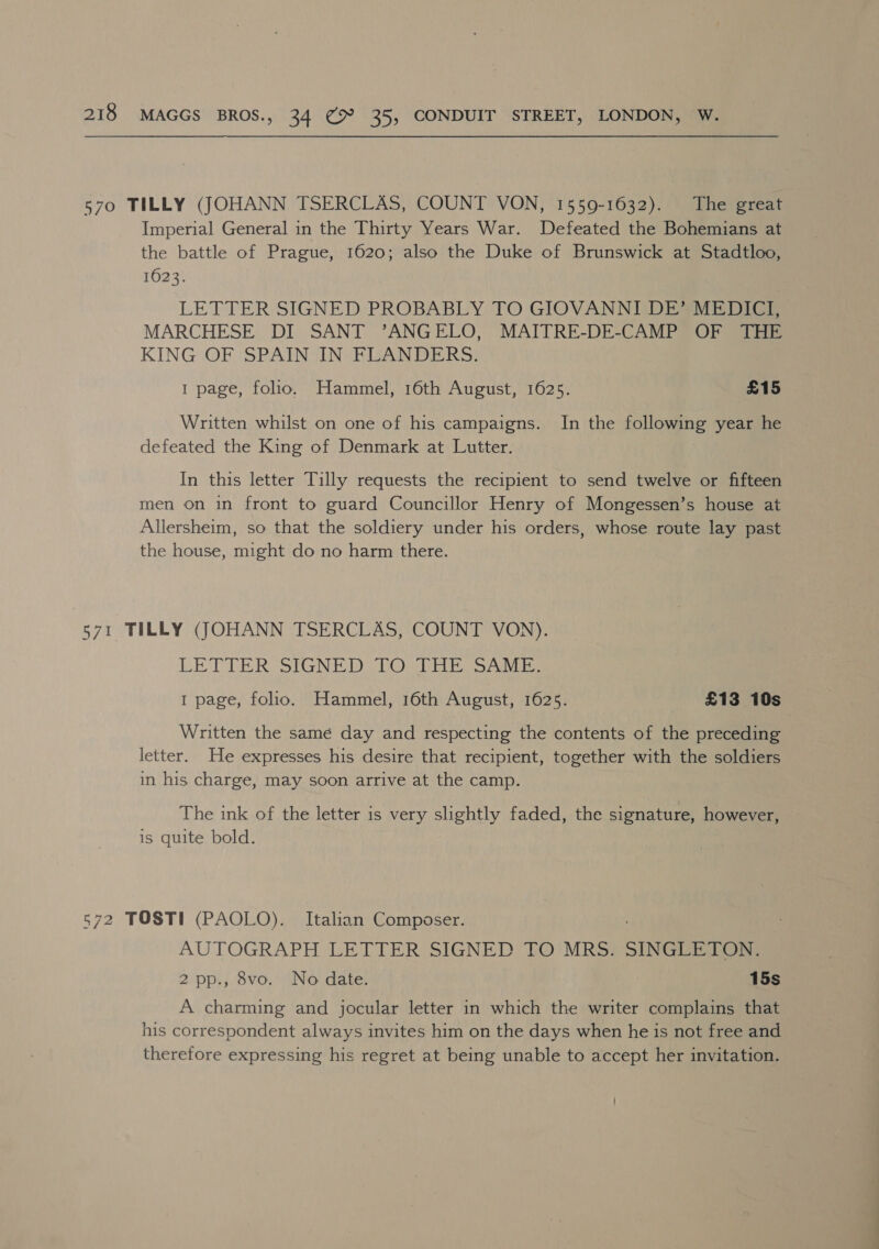 570 TILLY (JOHANN TSERCLAS, COUNT VON, 1559-1632). The great Imperial General in the Thirty Years War. Defeated the Bohemians at the battle of Prague, 1620; also the Duke of Brunswick at Stadtloo, 1623. LETTER SIGNED PROBABLY TO GIOVANNI DE’ MEDICI, MARCHESE DI SANT ’ANGELO, MAITRE-DE-CAMP OF THE KING OF SPAIN IN FLANDERS. 1 page, folio. Hammel, 16th August, 1625. £15 Written whilst on one of his campaigns. In the following year he defeated the King of Denmark at Lutter. In this letter Tilly requests the recipient to send twelve or fifteen men on in front to guard Councillor Henry of Mongessen’s house at Allersheim, so that the soldiery under his orders, whose route lay past the house, might do no harm there. 571 TILLY (JOHANN TSERCLAS, COUNT VON). LETTER SIGNED UO@ DEE SADE 1 page, folio. Hammel, 16th August, 1625. £13 10s Written the samé day and respecting the contents of the preceding letter. He expresses his desire that recipient, together with the soldiers in his charge, may soon arrive at the camp. The ink of the letter is very slightly faded, the signature, however, is quite bold. 572 TOSTI (PAOLO). Italian Composer. AUTOGRAPH LETTER SIGNED TO MRS. SINGLETON. 2 pp., 8vo. No date. 15s A charming and jocular letter in which the writer complains that his correspondent always invites him on the days when he is not free and therefore expressing his regret at being unable to accept her invitation. |