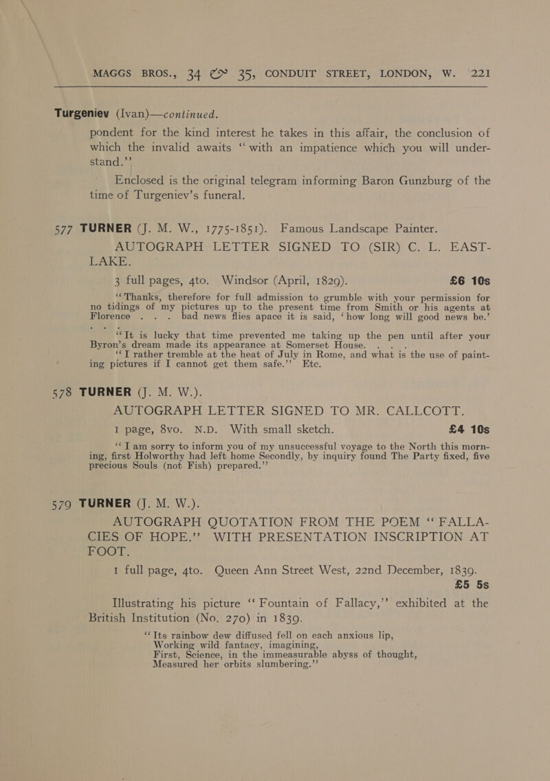 Turgeniev (lvan)—continued. pondent for the kind interest he takes in this affair, the conclusion of which the invalid awaits ‘‘ with an impatience which you will under- stand.’’ Enclosed is the original telegram informing Baron Gunzburg of the time of Turgeniev’s funeral. 577 TURNER (J. M. W., 1775-1851). Famous Landscape Painter. Pe OG rie CE PEER SIGNED EO. (SIRY Gal. EAST- rel Dp 3 full pages, gto. Wundsor (April, 1829). £6 10s ““Thanks, therefore for full admission to grumble with your permission for no tidings of my pictures up to the present time from Smith or his agents at Florence . . . bad news flies apace it is said, ‘how long will good news be.’ ‘“It is lucky that time prevented me taking up the pen until after your Byron’s dream made its appearance at Somerset House. . . . ‘‘T rather tremble at the heat of July in Rome, and what is the use of paint- ing pictures if I cannot get them safe.”’ Etc. 578 TURNER (J. M. W.). PevOGRAPH:- LE PTIER-SIGNED TO MR. CALLCOT TE. I page, 8vo. N.D. With small sketch. £4 10s ‘¢T am sorry to inform you of my unsuccessful voyage to the North this morn- ing, first Holworthy had left home Secondly, by inquiry found The Party fixed, five precious Souls (not Fish) prepared.’’ 5790 TURNER (Jj. M. W.). ~OeOGRAPH OUOTATION FROM THE POEM: **FALLA- BIS OR HOPE.” . WITH PRESENTATION INSCRIPTION: AT BOOT. 1 full page, 4to. Queen Ann Street West, 22nd December, 1830. £5 5s Illustrating his picture ‘‘ Fountain of Fallacy,’’ exhibited at the British Institution (No. 270) in 1830. ‘‘Tts rainbow dew diffused fell on each anxious lip, Working wild fantacy, imagining, First, Science, in the immeasurable abyss of thought, Measured her orbits slumbering.”’’