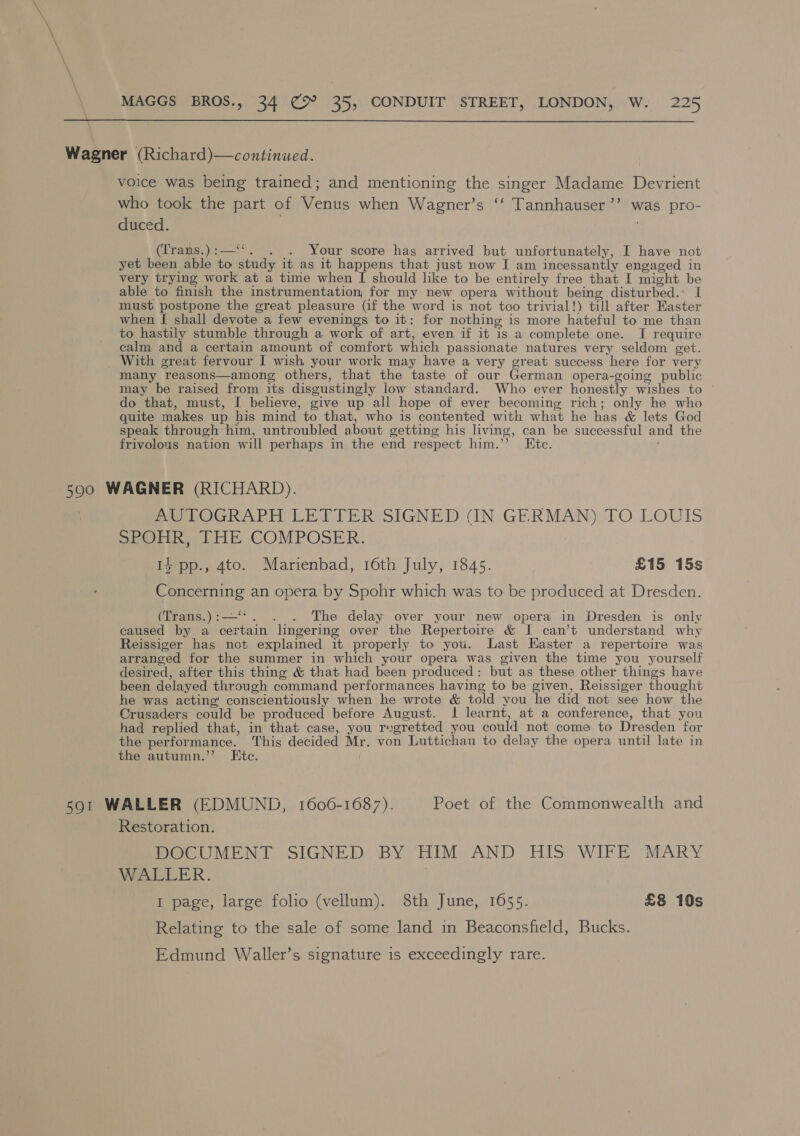 \ \ \ MAGGS BROS., 34 € 35, CONDUIT STREET, LONDON, W. 225  Wagner (Richard)—continued. voice was being trained; and mentioning the singer Madame Devrient who took the part of Venus when Wagner’s ‘‘ Tannhauser’’ was pro- duced. (Trans.):—‘‘. . . Your score has arrived but unfortunately, I have not yet been able to study it as it happens that just now I am incessantly engaged in very trying work at a time when I should like to be entirely free that I might be able to finish the instrumentation, for my new opera without being disturbed.: I must postpone the great pleasure (if the word is not too trivial!) till after Easter when [ shall devote a few evenings to it: for nothing is more hateful to me than to hastily stumble through a work of art, even if it is a complete one. I require calm and a certain amount of comfort which passionate natures very seldom get. With great fervour I wish your work may have a very great success here for very many reasons—among others, that the taste of our German opera-going public may be raised from its disgustingly low standard. Who ever honestly wishes to do that, must, I believe, give up all hope of ever becoming rich; only he who quite makes up his mind to that, who is contented with what he has &amp; lets God speak through him, untroubled about getting his living, can be successful and the frivolous nation will perhaps in the end respect him.’’ Ete. 500 WAGNER (RICHARD). mu TOGRAPH LETTER SIGNED (IN GERMAN) TO LOUIS SPOHR, THE COMPOSER. 1} pp., 4to. Marienbad, 16th July, 1845. £15 15s Concerning an opera by Spohr which was to be produced at Dresden. (Trans.):—‘*. . . The delay over your new opera in Dresden is only caused by a certain lingering over the Repertoire &amp; I can’t understand why Reissiger has not explained it properly to you. Last Easter a repertoire was arranged for the summer in which your opera was given the time you yourself desired, after this thing &amp; that had been produced: but as these other things have been delayed through command performances having to be given, Reissiger thought he was acting conscientiously when he wrote &amp; told you he did not see how the Crusaders could be produced before August. I learnt, at a conference, that you had replied that, in that case, you regretted you could not come to Dresden for the performance. This decided Mr. von Luttichau to delay the opera until late in the autumn.”’ Ete. 591 WALLER (EDMUND, 1606-1687). Poet of the Commonwealth and Restoration. DOCUMENT SIGNED BY HIM AND HIS WIFE MARY WALLER. I page, large folio (vellum). 8th June, 1655. £8 10s Relating to the sale of some land in Beaconsfield, Bucks. Edmund Waller’s signature is exceedingly rare.