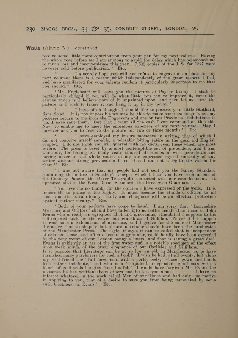  receive some little more contribution from your pen for my next volume. Having the whole year before me I am anxious to avoid the delay which has occasioned me so much loss and inconvenience this year. 7,500 copies of the L.S. for 1827 were however sold betore publication.”’ Ktc. ra I sincerely hope you will not refuse to engrave me a plate for my next volume; there is a reason which independently of the great respect I feel, and have manifested for your talents renders it particularly important to me that - you should.’’ Ete. / ‘“Mr. Engleheart will leave you the picture of Psyche to-day. I shall be particularly obliged if you will do what little you can to improve it, cover the canvas which is [ believe part of it unpainted upon, and then let me have the picture as I wish to frame it and hang it up in my house.”’ « .) .) 6oT have often thought I should like to possess your little Stothard, Sans Souci. It is not impossible we may be able to make some exchange when my pictures return to me from the Engravers and one or two Provincial Exhibitions to wh. I have sent them. But that I want all the cash I can command on this side Nov. to enable me to meet the enormous expenses of my next volume. May I however ask you to reserve the picture for two or three months.” LKHtc. ‘¢. . . I have employed my leisure moments in writing that of which I did not conceive myself capable, a tolerably biting satire in the good old English couplet. J do not think you will quarrel with my dictu even these which are most severe. The press is beset by a most contemptible set of pretenders, and I am, wantonly, for having for many years abjured all connexion with periodicals and having never in the whole course of my. life expressed myself unkindly of any writer without strong provocation I feel that I am not a legitimate victim for them.’’ Etc. ‘“‘T was not aware that my people had not sent you the Surrey Standard containing the notice of Southey’s Cowper which I hear you have seen in one of the Country Papers (the Dover Telegraph) connected with our establishment. Iié appeared also in the West Devon Standard, the Greenwich Guardian. : ‘You, owe me no thanks for the opinion I have expressed of the work. It is impossible to praise it too highly. It must become the standard edition to all time, and its extraordinary beauty and cheapness will be an effectual protection against further rivalry.’? Etc. ‘‘ Both of your packets have come to hand. I am sorry that ‘ Lancashire Worthies and Orators’ should have fallen into no better hands than those of John Evans who is really an egregious idiot and ignoramus, stimulated I suppose to his self-imposed task by the clever but crackbrained Gilfillan. Never did I happen to read such a galimathias of nonsense, and I grieve for the sake of Manchester ~ literature that so shapely but absurd a volume should have been the production of the Manchester Press. The style, if style it can be called that is independent of common sense, and often of common grammar, could hardly have been exceeded by the very worst of our London penny a liners, and that is saying a great deal. Evans is evidently an ass of the first water and is a notable specimen of the effect upon weak minds of the crazy eloquence of our Carlisles and Gilfillans. . . . Is it possible that literature can be at so low an ebb in Manchester as to have furnished many purchasers for such a book? I wish he had, at all events, left alone my good friend the ‘ full faced man with a portly body,’ whose ‘ gown and hands look rather indefinite,’ and who is a ‘corpulent independent gentleman with a bunch of gold seals hanging from his fob.’ I would have forgiven Mr. Evans the nonsense he has written about others had he left you alone. . . . I have no interest whatever in the work called Men of our Times and had only one motive in applying to you, that of a desire to save you from being immolated by some such blockhead as Evans.’”’ Etc.