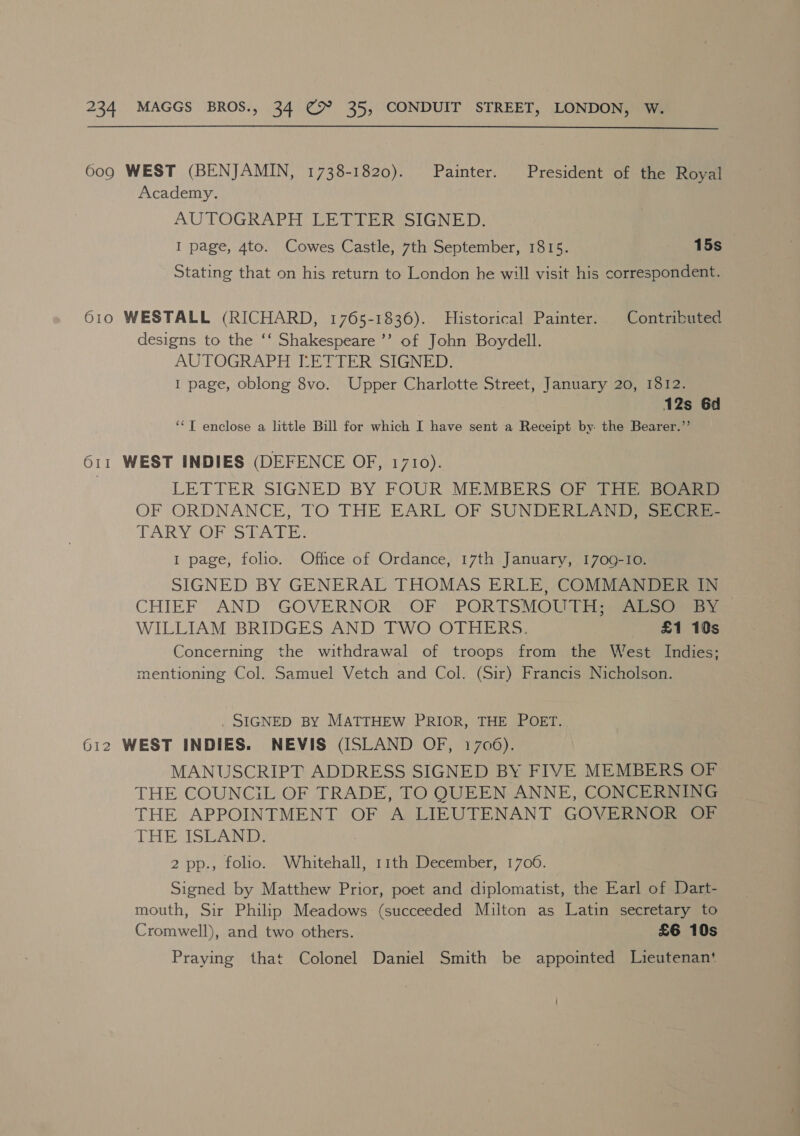  609 WEST (BENJAMIN, 1738-1820). Painter. President of the Royal Academy. AUTOGRAPH LETTER SIGNED. I page, 4to. Cowes Castle, 7th September, 1815. ree fs: Stating that on his return to London he will visit his correspondent. 610 WESTALL (RICHARD, 1765-1836). Historical Painter. Contributed designs to the ‘‘ Shakespeare ’’’ of John Boydell. AUTOGRAPH [LETTER SIGNED. I page, oblong 8vo. Upper Charlotte Street, January 20, 1812. 12s 6d ‘‘T enclose a little Bill for which I have sent a Receipt by the Bearer.”’ 611 WEST INDIES (DEFENCE OF, 1710). LETTER SIGNED BY FOUR MEMBERS OF THE BOARD OF ORDNANCE, TO THE EARL OF SUNDERLAND) Sea TARYOORS DAghEs I page, folio. Office of Ordance, 17th January, 1709-10. SIGNED BY GENERAL THOMAS ERLE, COMMANDER IN CHIEF AND GOVERNOR OF. PORTSMOU THe, WILLIAM BRIDGES AND TWO OTHERS. £1 19s Concerning the withdrawal of troops from the West Indies; mentioning Col. Samuel Vetch and Col. (Sir) Francis Nicholson. . SIGNED BY MATTHEW PRIOR, THE POET. 612 WEST INDIES. NEVIS (ISLAND OF, 1706). MANUSCRIPT ADDRESS SIGNED BY FIVE MEMBERS OF THE COUNCIL OF TRADE, TO QUEEN ANNE, CONCERNING THE APPOINTMENT OF A LIEUTENANT GOVERNOR OF THE ASA 2 pp., folio. Whitehall, 11th December, 1706. Signed by Matthew Prior, poet and diplomatist, the Earl of Dart- mouth, Sir Philip Meadows (succeeded Milton as Latin secretary to Cromwell), and two others. £6 10s Praying that Colonel Daniel Smith be appointed Lieutenan‘
