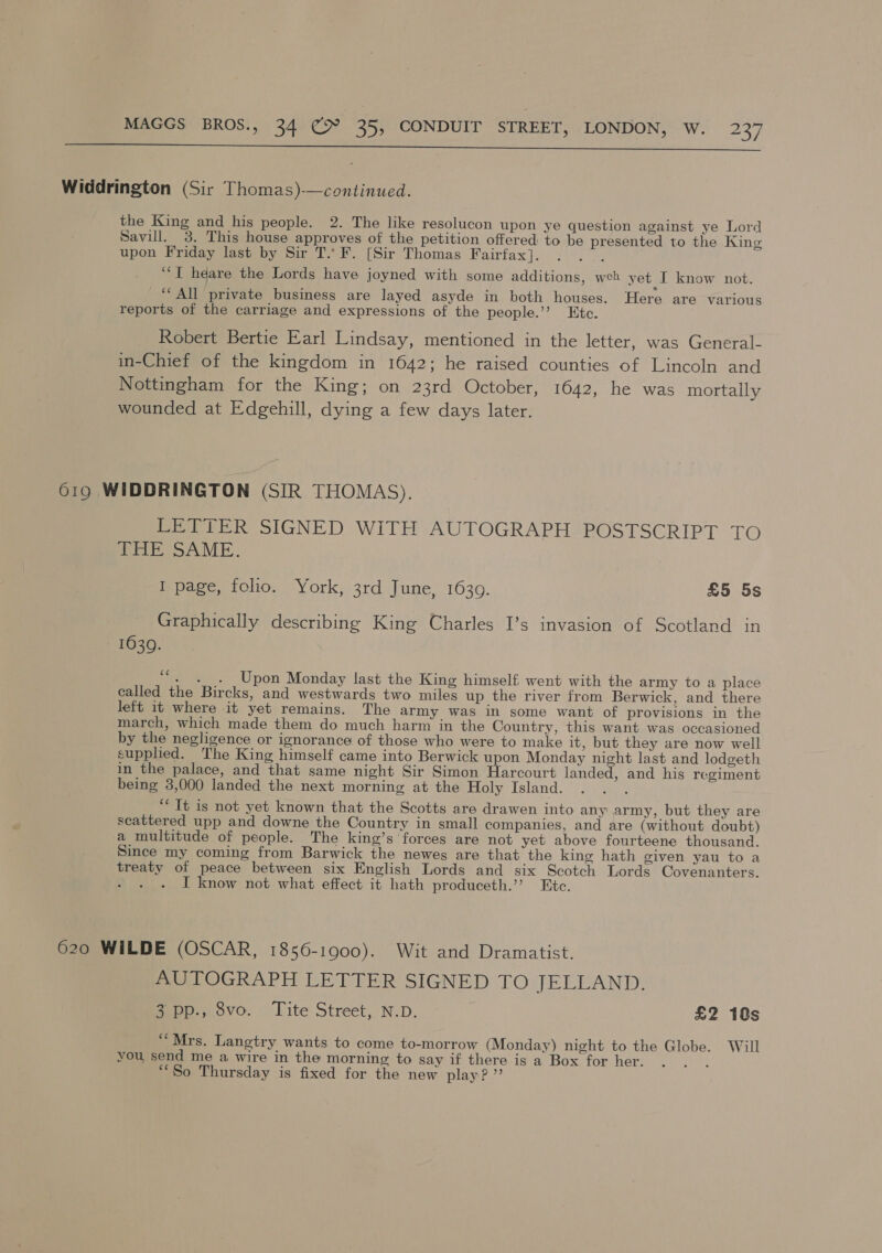  Widdrington (Sir Thomas)-—continued. the King and his people. 2. The like resolucon upon ye question against ye Lord Savill. 3. This house approves of the petition offered to be presented to the King upon Friday last by Sir T.. F. [Sir Thomas Fairfax]. gah ““I heare the Lords have joyned with some additions, weh yet I know not. ‘“‘ All private business are layed asyde in both houses. Here are various reports of the carriage and expressions of the people.’’ Etc. Robert Bertie Earl Lindsay, mentioned in the letter, was General- in-Chief of the kingdom in 1642; he raised counties of Lincoln and Nottingham for the King; on 23rd October, 1642, he was mortally wounded at Edgehill, dying a few days later. 619 WIDDRINGTON (SIR THOMAS). LETTER SIGNED WITH AUTOGRAPH POSTSCRIPT TO THE SAME. I page, folio. York, 3rd June, 16309. £5 5s Graphically describing King Charles I’s invasion of Scotland in 1630. “. . . Upon Monday last the King himself, went with the army to a place called the Bircks, and westwards two miles up the river from Berwick, and there left it where it yet remains. The army was in some want of provisions in the march, which made them do much harm in the Country, this want was occasioned by the negligence or ignorance of those who were to make it, but they are now well supplied. The King himself came into Berwick upon Monday night last and lodgeth in the palace, and that same night Sir Simon Harcourt landed, and his regiment being 3,000 landed the next morning at the Holy Island. Vie ‘Tt is not yet known that the Scotts are drawen into any army, but they are scattered upp and downe the Country in small companies, and are (without doubt) a multitude of people. The king’s forces are not yet above fourteene thousand. Since my coming from Barwick the newes are that the king hath given yau to a treaty of peace between six English Lords and six Scotch Lords Covenanters. By is I know not what effect it hath produceth.” Etc. 620 WILDE (OSCAR, 1856-1900). Wit and Dramatist. AUTOGRAPH LETTER SIGNED TO JELLAND. 3 pp., 8vo. Tite Street, N.D. £2 10s “Mrs. Langtry wants to come to-morrow (Monday) night to the Globe. Will you, send me a wire in the morning to say if there is a Box for her. “So Thursday is fixed for the new play?”