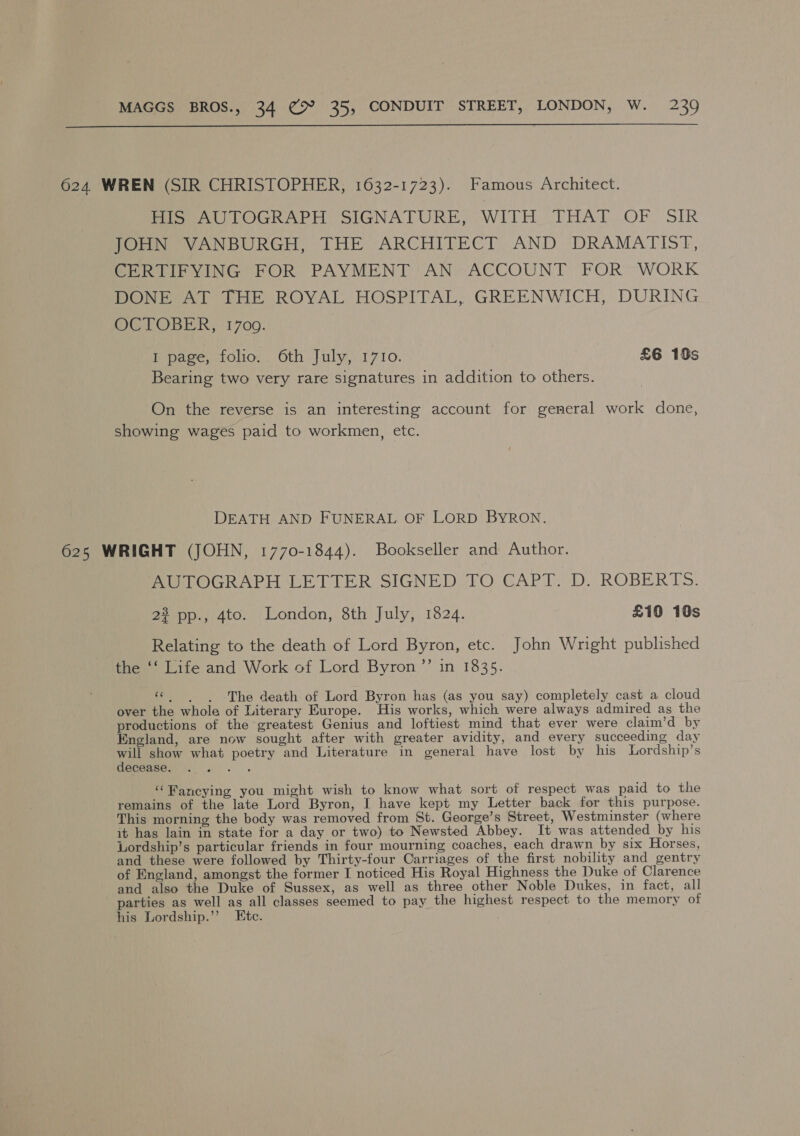  624 WREN (SIR CHRISTOPHER, 1632-1723). Famous Architect. HIS AUTOGRAPH SIGNATURE, WITH THAT OF SIR JOHN VANBURGH, THE ARCHITECT AND DRAMATIST, CERTIFYING FOR PAYMENT AN ACCOUNT FOR WORK DONE AT THE ROYAL HOSPITAL, GREENWICH, DURING OCTOBER, 1700. I page, folio. 6th July, 1710. £6 10s Bearing two very rare signatures in addition to others. On the reverse is an interesting account for general work done, showing wages paid to workmen, etc. DEATH AND FUNERAL OF LORD BYRON. 625 WRIGHT (JOHN, 1770-1844). Bookseller and Author. AUTOGRAPH LETTER SIGNED TO GA Piva) “ROBERTS: 2% pp., 4to. London, 8th July, 1824. £10 10s Relating to the death of Lord Byron, etc. John Wright published the ‘‘ Life and Work of Lord Byron”? in 1835. «| | he death of Lord Byron has (as you say) completely cast a cloud over the whole of Literary Europe. His works, which were always admired as the productions of the greatest Genius and loftiest mind that ever were claim’d by England, are now sought after with greater avidity, and every succeeding day will show what poetry and Literature in general have lost by his Lordship’s decease. Waris “Pancying you might wish to know what sort of respect was paid to the remains of the late Lord Byron, I have kept my Letter back for this purpose. This morning the body was removed from St. George’s Street, Westminster (where it hag lain in state for a day or two) to Newsted Abbey. It was attended by his Lordship’s particular friends in four mourning coaches, each drawn by six Horses, and these were followed by Thirty-four Carriages of the first nobility and gentry of England, amongst the former I noticed His Royal Highness the Duke of Clarence and also the Duke of Sussex, as well as three other Noble Dukes, in fact, all parties as well as all classes seemed to pay the highest respect to the memory of his Lordship.’’ Ete.