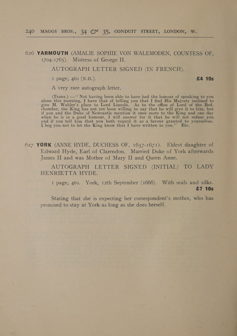 6260 YARMOUTH (AMALIE SOPHIE VON WALEMODEN, COUNTESS OF, 1704-1765). Mistress of George IT. AUTOGRAPH LETTER SIGNED {IN PRE NCE I page, 4to (N.D:). | £4 10s A very rare autograph letter. (Trans.) :—‘‘ Not having been able to have had the honour of speaking to you alone this morning, I have that of telling you that I find His Majesty inclined to give M. Wabhler’s place to Lord Lincoln. As to the office of Lord of the Bed- chamber, the King has not yet been willing to say that he will give it to him, but if you and the Duke of Newcastle mention it once more to the King and one day when he is in a good humour, I will answer for it that he will not refuse you and if you tell him that you both regard it as a favour granted to yourselves. I, beg you not to let the King know that I have written to you.’’ Ktce. 627 YORK (ANNE HYDE, DUCHESS OF, 1637-1671). Eldest daughter of Edward Hyde, Earl of Clarendon. Married Duke of York afterwards James II and was Mother of Mary II and Queen Anne. AUTOGRAPH LETTER SIGNED (INIT TIA ieee) ba Ba Rob sd DA Red hI Ad a I page, 4to. York, 12th September (1666). With seals and silks. £7 10s Stating that she is expecting her correspondent’s mother, who has promised to stay at York as long as she does herself.