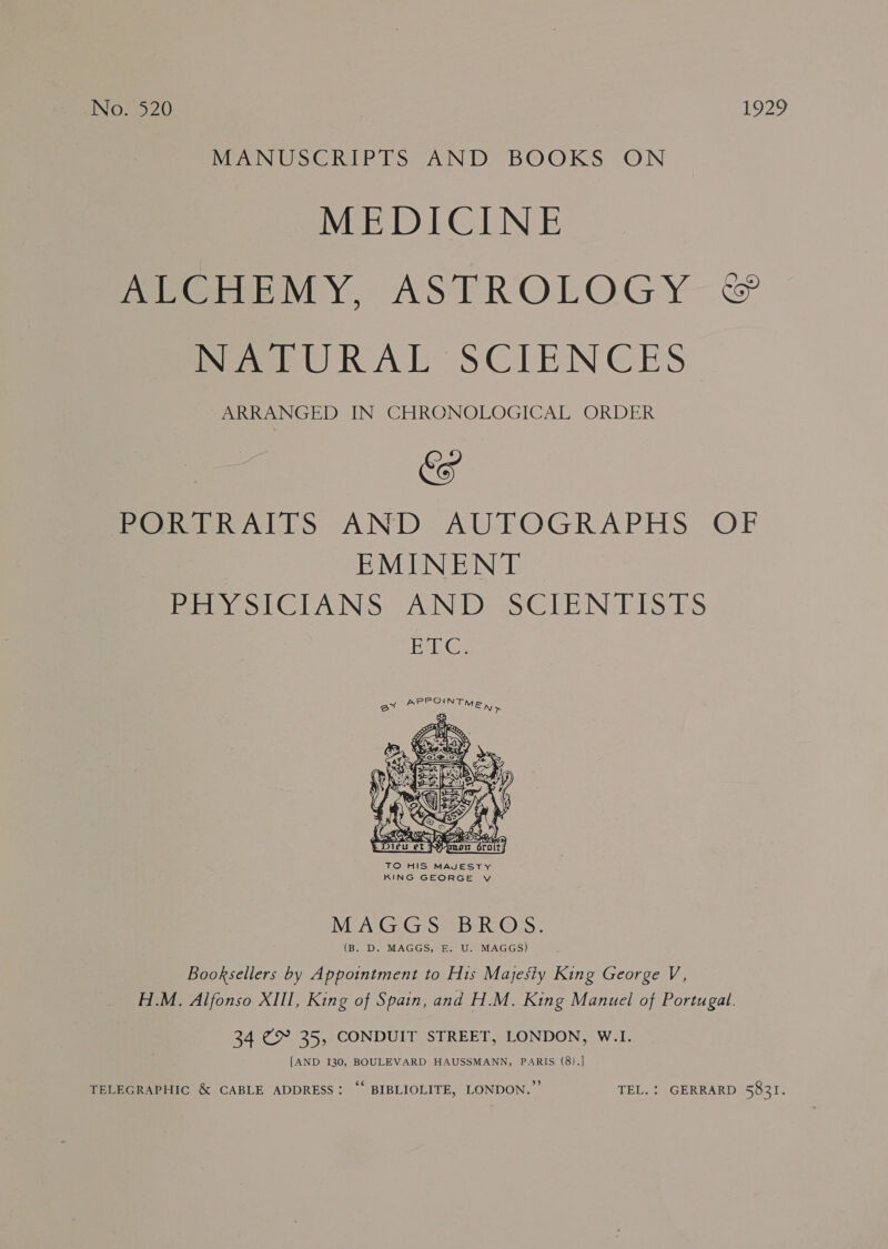 VaeNUSCRIPTS AND BOOKS “ON MEDICINE mene MY, ASTROLOGY &amp; Mel URAL SCIENCES PRRs IN CHRONOLOGICAL ORDER &amp; Poel lS AND AU-FOGRAPHS: OF EMINENT Hina SWAN: “ANI SeSCLEN TIS TES Eee  MEAG HG sp 4B RS @ss, (B. D. MAGGS, E. U. MAGGS) Booksellers by Appointment to His Majesty King George V, H.M. Alfonso XIII, King of Spain, and H.M. King Manuel of Portugal. 34 @&amp; 35, CONDUIT STREET, LONDON, W.I. [AND 130, BOULEVARD HAUSSMANN, PARIS (8).] TELEGRAPHIC &amp; CABLE ADDRESS: “* BIBLIOLITE, LONDON.” TEL. : GERRARD 58321.