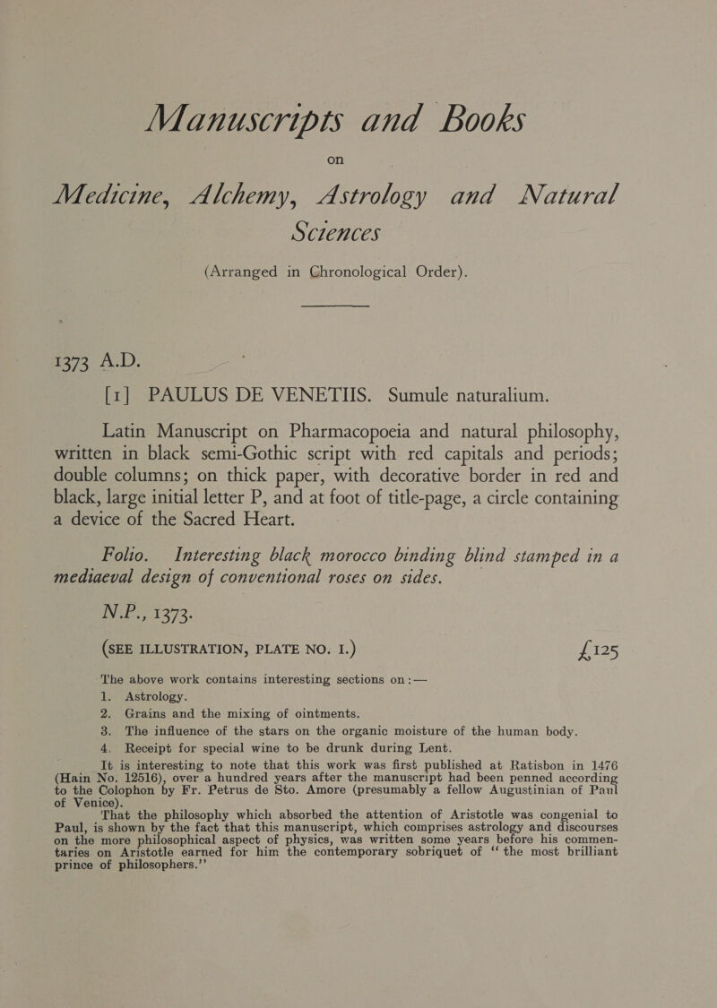 Manuscripts and Books Medicine, Alchemy, Astrology and Natural | Sciences (Arranged in Chronological Order). 1373 A.D. [zr] PAULUS DE VENETIIS. Sumule naturalium. Latin Manuscript on Pharmacopoeia and natural philosophy, written in black semi-Gothic script with red capitals and periods; double columns; on thick paper, with decorative border in red and black, large initial letter P, and at foot of title-page, a circle containing a device of the Sacred Heart. Folio. Interesting black morocco binding blind stamped in a mediaeval design of conventional roses on sides. iN e 1 2°73. (SEE ILLUSTRATION, PLATE NO. I.) £125 ‘The above work contains interesting sections on :— 1. Astrology. 2. Grains and the mixing of ointments. 3. The influence of the stars on the organic moisture of the human body. 4, Receipt for special wine to be drunk during Lent. It is interesting to note that this work was first published at Ratisbon in 1476 (Hain No. 12516), over a hundred years after the manuscript had been penned according to the Colophon by Fr. Petrus de Sto. Amore (presumably a fellow Augustinian of Paul of Venice). That the philosophy which absorbed the attention of Aristotle was congenial to Paul, is shown by the fact that this manuscript, which comprises astrology and discourses on the more philosophical aspect of physics, was written some years before his commen- taries on Aristotle earned for him the contemporary sobriquet of ‘‘ the most brilliant prince of philosophers.’’