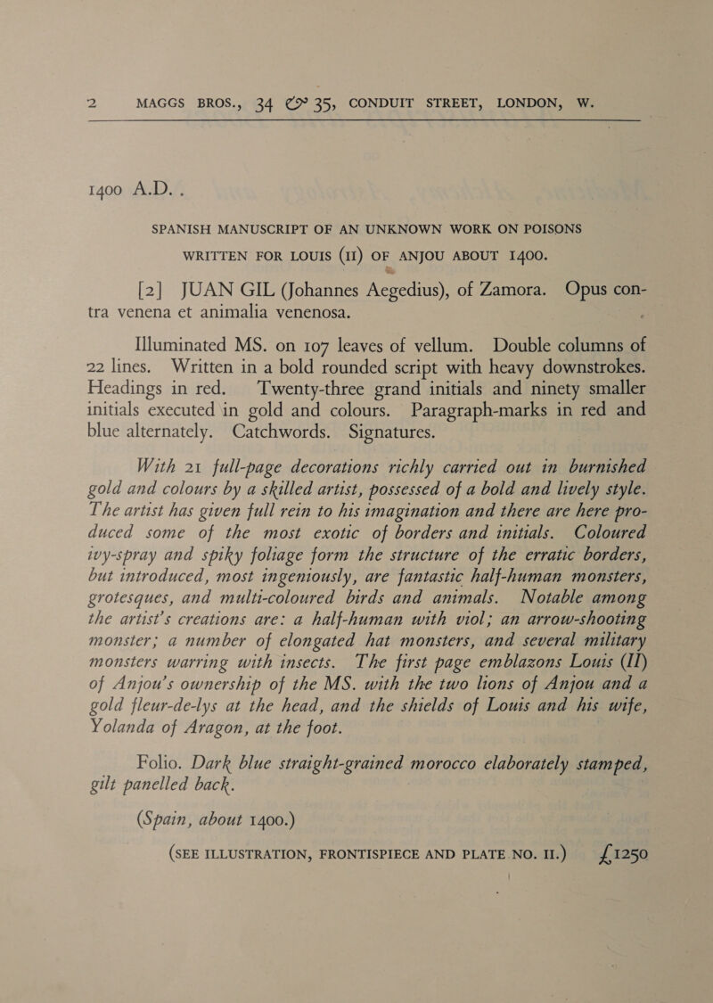 1400 A.D.. SPANISH MANUSCRIPT OF AN UNKNOWN WORK ON POISONS WRITTEN FOR LOUIS (II) OF ANJOU ABOUT 1400. [2] JUAN GIL (Johannes Aegedius), of Zamora. Opus con- tra venena et animalia venenosa. Illuminated MS. on 107 leaves of vellum. Double columns of 22 lines. Written in a bold rounded script with heavy downstrokes. Headings in red. ‘Twenty-three grand initials and ninety smaller initials executed in gold and colours. Paragraph-marks in red and blue alternately. Catchwords. Signatures. With 21 full-page decorations richly carried out in burnished — gold and colours by a skilled artist, possessed of a bold and lively style. The artist has given full rein to his imagination and there are here pro- duced some of the most exotic of borders and initials. Coloured ivy-spray and spiky foliage form the structure of the erratic borders, but introduced, most ingeniously, are fantastic half-human monsters, grotesques, and multi-coloured birds and animals. Notable among the artist’s creations are: a half-human with viol; an arrow-shooting monster; a number of elongated hat monsters, and several military monsters warring with insects. The first page emblazons Louts (II) of Anjou’s ownership of the MS. with the two lions of Anjou and a gold fleur-de-lys at the head, and the shields of Louis and his wife, Yolanda of Aragon, at the foot. Folio. Dark blue straight-grained morocco elaborately stamped, gilt panelled back. (Spain, about 1400.) (SEE ILLUSTRATION, FRONTISPIECE AND PLATE.NO. Il.) £1250