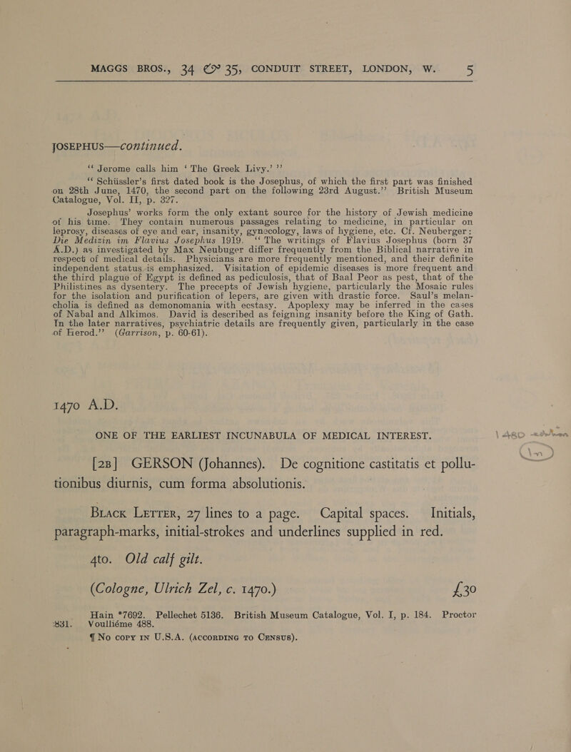 JOSEPHUS—continued. ‘* Jerome calls him ‘ The Greek Livy.’ ”’ “* Schiissler’s first dated book is the Josephus, of which the first part was finished on 28th June, 1470, the second part on the following 23rd August.’’ British Museum Catalogue, Vol. dai D. Bets Josephus’ works form the only extant source for the history of Jewish medicine ot his time. They contain numerous passages relating to medicine, in particular on leprosy, diseases of eye and ear, insanity, gynecology, laws of hygiene, ete. Cf. Neuberger : Die Medizin im Flavius Josephus 1919. ‘‘ The writings of Flavius Josephus (born 37 A.D.) as investigated by Max Neubuger differ frequently from the Biblical narrative in respect’ of medical detauls. Physicians are more frequently mentioned, and their definite independent status is emphasized. Visitation of epidemic diseases is more frequent and the third plague of Egypt is defined as pediculosis, that of Baal Peor as pest, that of the Philistines as dysentery. The precepts of Jewish hygiene, particularly the Mosaic rules for the isolation and purification of lepers, are given with drastic force. Saul’s melan- cholia is defined as demonomania with ecstasy. Apoplexy may be inferred _in the cases of Nabal and Alkimos. David is described as feigning insanity before the King of Gath. In the later narratives, psychiatric details are frequently given, particularly in the case of Kerod.’’ (Garrison, p. 60-61). 1470 A.D. ONE OF THE EARLIEST INCUNABULA OF MEDICAL INTEREST. [28] GERSON (Johannes). De cognitione castitatis et pollu- tionibus diurnis, cum forma absolutionis. Biack Lerrer, 27 lines to a page. Capital spaces. Initials, paragraph-marks, initial-strokes and underlines supplied in red. Ato. Old calf gilt. (Cologne, Ulrich Zel, c. 1470.) £30 Hain *7692. Pellechet 5136. British Museum Catalogue, Vol. I, p. 184. Proctor 331. Voulliéme 488.