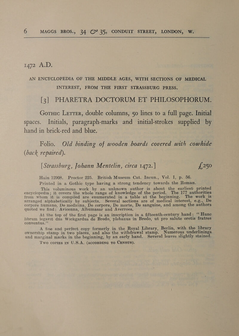1472 A.D. AN ENCYCLOPEDIA OF THE MIDDLE AGES, WITH SECTIONS OF MEDICAL INTEREST, FROM THE FIRST STRASSBURG PRESS. [3] PHARETRA DOCTORUM ET PHILOSOPHORUM. Goruic Letter, double columns, 50 lines to a full page. Initial spaces. Initials, paragraph-marks and initial-strokes supplied by hand in brick-red and blue. Folio. Old binding of wooden boards covered with cowhide (back repaired). [ Strassburg, Johann Mentelin, circa 1472. | £250 Hain 12908. Proctor 225. British Museum Cat. Incun., Vol. I, p. 56. Printed in a Gothic type having a strong tendency towards the Roman. This voluminous work by an unknown author is about the earliest’ printed encyclopedia; it covers the whole range of knowledge of the period. The 177 authorities from whom it is compiled are enumerated in a table at the beginning. The work is arranged alphabetically by subjects. Several sections are of medical interest, e.g., De corpore humano, De medicina, De corpore, De morte, De sanguine, and among the authors quoted we find: Avicenna, Albumasar and Averroes. At the top of the first page is an inscription in a fifteenth-century hand: ‘‘ Hunc librum legavit dns Wickgardus de Bredo, plebanus in Bredo, ut pro salute oretis fratres conventus.”’ A tine and perfect copy formerly in the Royal Library, Berlin, with the library ownership stamp in two places, and also the withdrawal stamp. Numerous underlinings. and marginal marks in the beginning, by an early hand. Several leaves slightly stained.