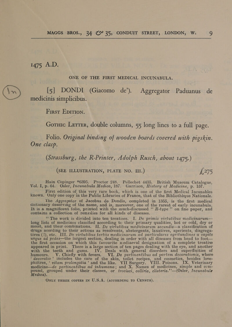 1475 AD. ONE OF THE FIRST MEDICAL INCUNABULA. [5] DONDI (Giacomo de’). Aggregator padeants de medicinis simplicibus. First Epirion. Goruic Lerrrr, double columns, 55 long lines to a full page. __ Folio. Original binding of wooden boards covered with pigskin. One clasp. (Strassburg, the R-Printer, Adolph Rusch, about 1475.) (SEE ILLUSTRATION, PLATE NO. III.) £275 Hain Copinger *6395. Proctor 248. Pellechet 4435. British Museum Catalogue, Vol. I, p. 64. Osler, Incunabula Medica, 187. Garrison, History of Medicine, p. 157. First edition of this very rare bock, which is one of the first Medical Incunables known. Only one copy in the Public Libraries of France, that of the Bibliothéque Nationale. the Aggregator of Jacobus de Dondis, completed in 1355, is the first medical dictionary deserving of the name, and is, moreover, one of the rarest of early incunabula. it is a magnificent folio, printed with the much-discussed ‘‘ R-type’’ on fine paper, and contains a collection of remedies for all kinds of diseases. ‘* The work is divided into ten treatises. I. De primis virtutibus medicinarum— long lists of medicines classified according to their primary qualities, hot or cold, dry or moist, and their combinations. II. De virtutibus medicinarum secundis—a classification of drugs acording to their actions as resolvents, abstergents, laxatives, aperients, disgrega- tives (!), ete. III. De virtutibus tertus medicinarum ad particulares egritundines a capite usque ad pedes—the largest section, dealing in order with all diseases from head to foot— the first occasion on which this favourite n:ediaeval designation of a complete treatise appeared in print. There is a large section of ten pages dealing with the eye, and another with the teeth and gums. IV. Deals with general disorders and superfluities of humours. V. Chiefly with fevers. VI. De pertinentibus ad partem decorationis, where ‘ decoratio’’ includes the care of the skin, toilet recipes, and cosmetics, besides love- philtres, ‘ vitam prolongatia ’ and the like. VII Surgery. VIII. Poisons. IX. Veterinary medicine—de pertinentibus ad inhumana; and X. Names of medicines, simple and ccm- pound, grouped under their classes, or trocisci, colliria, clisteria.’’—(Osler, Incunabule Medica).