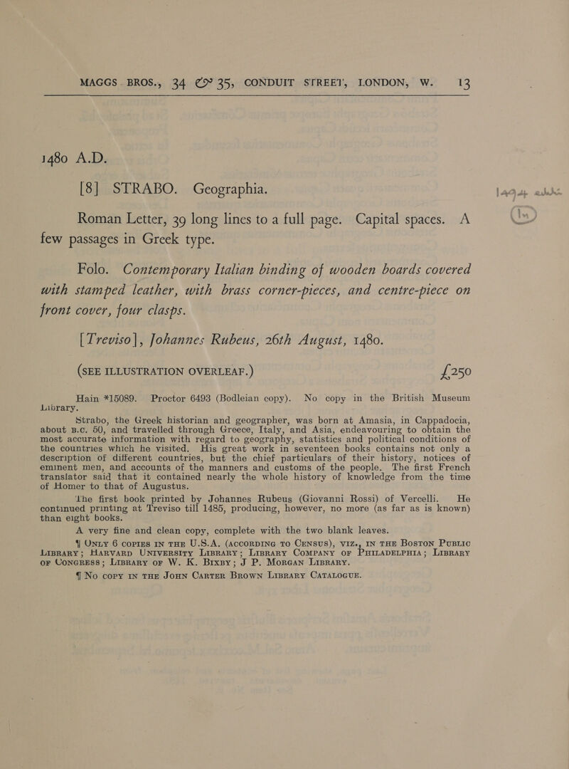 1480 A.D. [8] STRABO. Geographia. Roman Letter, 39 long lines to a full page. Capital spaces. A few passages in Greek type. Folo. Contemporary Italian binding of wooden boards covered with stamped leather, with brass corner-pieces, and centre-piece on front cover, four clasps. [Treviso], Johannes Rubeus, 26th August, 1480. (SEE ILLUSTRATION OVERLEAF. ) £250 Hain *15089. Proctor 6493 (Bodleian copy). No copy in the British Museum Library. Strabo, the Greek historian and geographer, was born at Amasia, in Cappadocia, about B.c. 50, and travelled through Greece, Italy, and Asia, endeavouring to obtain the most accurate information with regard to geography, statistics and political conditions of the countries which he visited. His great work in seventeen books contains not only a description of different countries, but the chief particulars of their history, notices of eminent men, and accounts of the manners and customs of the people. The first French translator said that it contained nearly the whole history of knowledge from the time of Homer to that of Augustus. Ihe first book printed by Johannes Rubeus (Giovanni Rossi) of Vercelli. He continued printing at Treviso till 1485, producing, however, no more (as far as is known) than eight books. A very fine and clean copy, complete with the two blank leaves. 4] ONLY 6 copies IN THE U.S.A. (AccORDING TO CENSUS), VIZ., IN THE Boston PusBuic LIBRARY; HaRvarpD UNIvVERSITy Liprary; Liprary CoMPANY oF PHILADELPHIA; LIBRARY OF CONGRESS ; Liprary or W. K. Brxsy; J P. Morean Lisrary. q No copy IN THE JOHN CARTER Bini LIBRARY CATALOGUE.