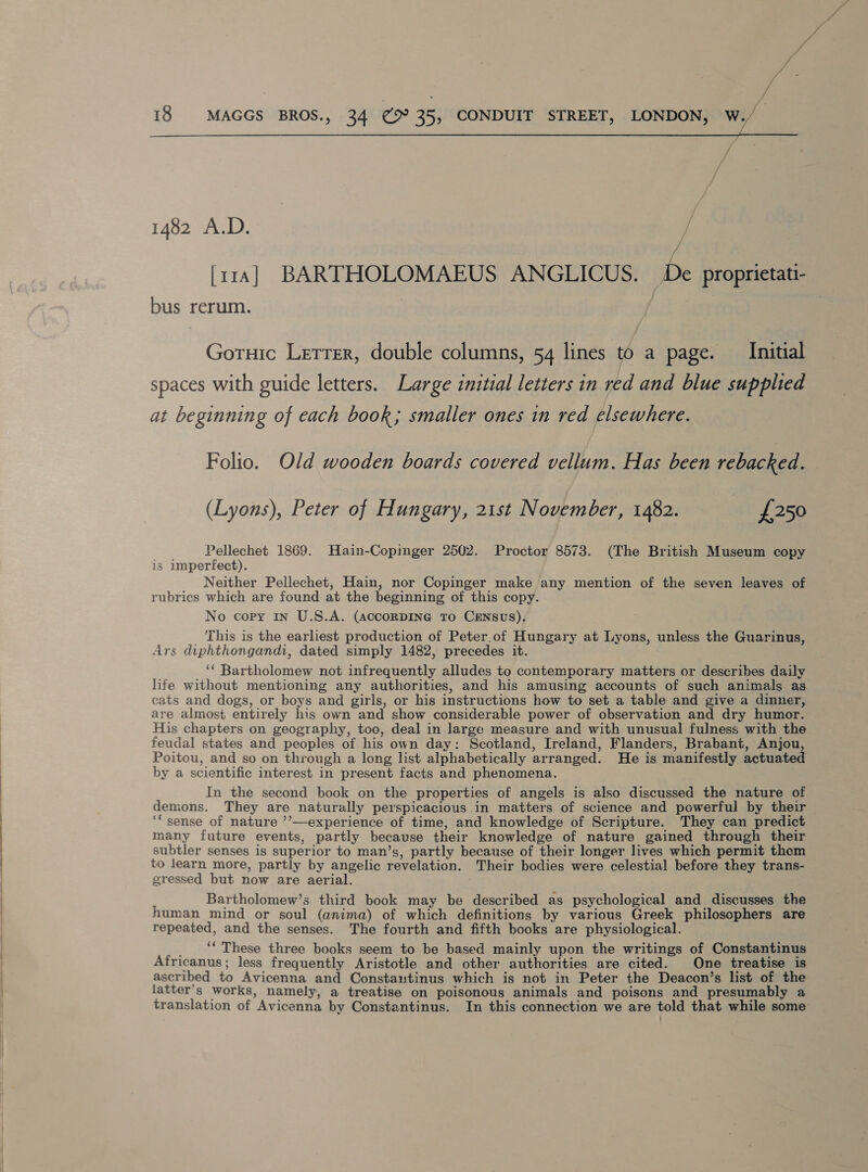 Pde ye 18 MAGGS BROS., 34 @9° 35, CONDUIT STREET, LONDON, W./— 1482 A.D. ‘A [114 | BARTHOLOMAEUS ANGLICUS. De proprietati- bus rerum. Gotuic Letrer, double columns, 54 lines to a page. _ Initial spaces with guide letters. Large initial letters in red and blue supplied at beginning of each book; smaller ones in red elsewhere. Folio. Old wooden boards covered vellum. Has been rebacked. (Lyons), Peter of Hungary, 21st November, 1482. £250 Pellechet 1869. Hain-Copinger 2502. Proctor 8573. (The British Museum copy is imperfect). . Neither Pellechet, Hain, nor Copinger make any mention of the seven leaves of rubrics which are found at the beginning of this copy. No copy in U.S.A. (AccORDING TO CENSUS). _ This is the earliest production of Peter,of Hungary at Lyons, unless the Guarinus, Ars diphthongandi, dated simply 1482, precedes it. ‘‘ Bartholomew not infrequently alludes to contemporary matters or describes daily life without mentioning any authorities, and his amusing accounts of such animals as cats and dogs, or boys and girls, or his instructions how to set a table and give a dinner, are almost entirely his own and show considerable power of observation and dry humor. His chapters on geography, too, deal in large measure and with unusual fulness with the feudal states and peoples of his own day: Scotland, Ireland, Flanders, Brabant, Anjou, Poitou, and so on through a long list alphabetically arranged. He is manifestly actuated by a scientific interest in present facts and phenomena. In the second book on the properties of angels is also discussed the nature of demons. They are naturally perspicacious in matters of science and powerful by their ‘“sense of nature ’’—experience of time, and knowledge of Scripture. They can predict many future events, partly because their knowledge of nature gained through their subtler senses is superior to man’s, partly because of their longer lives which permit them to learn more, partly by angelic revelation. Their bodies were celestial before they trans- gressed but now are aerial. Bartholomew’s third book may be described as psychological and discusses the human mind or soul (anima) of which definitions by various Greek philosophers are repeated, and the senses. The fourth and fifth books are physiological. _ “* These three books seem to be based mainly upon the writings of Constantinus Africanus; less frequently Aristotle and other authorities are cited. One treatise is ascribed to Avicenna and Constautinus which is not in Peter the Deacon’s list of the latter’s works, namely, a treatise on poisonous animals and poisons and presumably a translation of Avicenna by Constantinus. In this connection we are told that while some