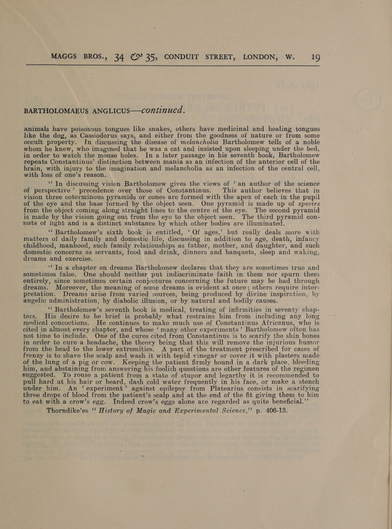  BARTHOLOMAEUS ANGLICUS—continued. animals have poisonous tongues like snakes, others have medicinal and healing tongues hke the dog, as Cassiodorus says, and either from the goodness of nature or from some occult property. In discussing the disease of melancholia Bartholomew tells of a noble whom he knew, who imagined that he was a cat and insisted upon sleeping under the bed, in order to watch the mouse holes. In a later passage in his seventh book, Bartholomew repeats Constantinus’ distinction between mania as an infection of the anterior cell of the brain, with injury to the imagination and melancholia as an infection of the central cell, with loss of one’s reason. ‘In discussing vision Bartholomew gives the views of ‘ an author of the science of perspective ’ precedence over those of Constantinus. This author believes that in vision three coterminous pyramids or cones are formed with the apex of each in the pupil of the eye and the base formed by the object seen. One pyramid is made up of species from the object coming along straight lines to the centre of the eye. The second pyramid is made by the vision going out from the eye to the object seen. The third pyramid con- sists of light and is a distinct substance by which other ous are illuminated. ‘‘ Bartholomew’s sixth book is entitled, ‘ Of ages,’ but really deals more with matters of daily family and domestic life, discussing in addition to age, death, infancy childhood, manhood, such family relationships as father, mother, and daughter, ‘and such domestic concerns as servants, food and drink, dinners and banquets, sleep and waking, dreams and exercise. ‘€ In a chapter on dreams Bartholomew declares that they are sometimes true and sometimes false. One should neither put indiscriminate faith in them nor spurn them entirely, since sometimes certain conjectures concerning the future may be had through dreams. Moreover, the meaning of some dreams is evident at once; others require inter- pretation. Dreams arise from varied sources, being produced by divine inspiration, by angelic administration, by diabolic illusion, or by natural and bodily causes. ‘* Bartholomew’s seventh book is medical, treating of infirmities in seventy chap- ters. His desire to be brief is probably what restrains him from including any long medical concoctions. He continues to make much use of Constantinus Africanus, who is cited in almost every chapter, and whose ‘ many other experiments ’ Bartholomew often has not time to include. One of the cures cited from Constantinus is to scarify the shin bones in order to cure a headache, the theory being that this will remove the injurious humor from the head to the lower extremities. A part of the treatment prescribed for cases of frenzy is to shave the scalp and wash it with tepid vinegar or cover it with plasters made of the lung of a pig or cow. Keeping the patient firmly bound in a dark place, bleeding him, and abstaining from answering his foolish questions are other features of the regimen ‘suggested. 'o rouse a patient from a state of stupor and legarthy it is recommended to pull hard at his hair or beard, dash cold water frequently in his face, or make a stench under him. An ‘experiment ” against epilepsy from Platearius consists in searifying three drops of blood from the patient’s scalp and at the end of the fit giving them to him to eat with a crow’s egg. Indeed crow’s eggs alone are regarded as quite beneficial.’’ Thorndike’es ‘‘ History of Magic and Experimental Science,’ p. 406-18.   