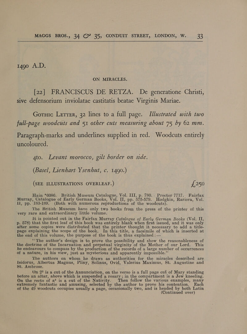 1490 A.D. ON MIRACLES. [22] FRANCISCUS DE RETZA. De generatione Christi, sive defensorium inviolatae castitatis beatae Virginis Mariae. Goruic Lerrer, 32 lines to a full page. Illustrated with two full-page woodcuts and 51 other cuts measuring about 75 by 62 mm. Paragraph-marks and underlines supplied in red. Woodcuts entirely uncoloured. Ato. Levant morocco, gilt border on side. (Basel, Lienhart Ysenhut, c. 1490.) (SEE ILLUSTRATIONS OVERLEAF.) £250 Hain *6086. British Museum Catalogue, Vol. III, p. 780. . Proctor 7717. Fairfax Murray, Catalogue of Karly German Books, Vol. II, pp. 575-579. Hodgkin, Rariora, Vol. il, pp. 183-189. (Both with numerous reproductions of the woodcuts). The British Museum have only two books from the press of the printer of this very rare and extraordinary little volume. Jt is pointed out in the Fairfax Murray Catalogue of Early German Books (Vol. II, p. 578) that the first leaf of this book was entirely blank when first issued, and it was only after some copies were distributed that the printer thought it necessary to add a title- page explaining the scope of the book. In this title, a facsimile of which is inserted at the end of this volume, the purpose of the book is thus explained : — ‘“The author’s design is to prove the possibility and show the reasonableness of the doctrine of the Incarnation and perpetual virginity of the Mother of our Lord. This he endeavours to compass by the production of the records of a large number of occurrences of a nature, in his view, just as mysterious and apparently impossible.’’ The authors on whom he draws as authorities for the miracles described are dsidorus, Albertus Magnus, Pliny, Solinus, Ovid, Valerius Maximus, St. Augustine and St. Ambrose. Un 2? is a cut of the Annunciation, on the verso is a full page cut of Mary standing before an altar, above which is suspended a rosary ; in the compartment is a Jew kneeling. On the recto of a* is a cut of the Nativity. Then follow the various examples, many extremely fantastic and amusing, selected by the author to prove his contention. Each of the 49 woodcuts occupies usually a page, occasionally two, and is headed by both Latin