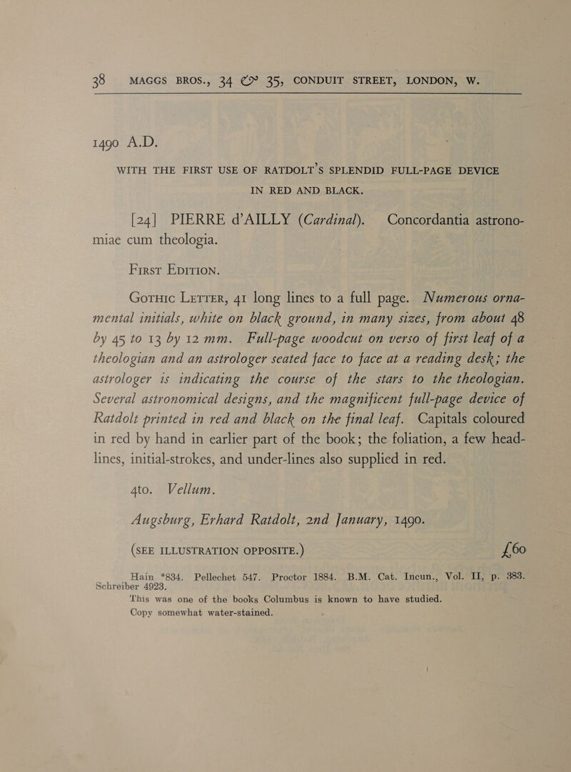 1490 A.D. WITH THE FIRST USE OF RATDOLT S$ SPLENDID FULL-PAGE DEVICE IN RED AND BLACK. [24] PIERRE d’AILLY (Cardinal). | Concordantia astrono- miae cum theologia. First Epirion. Goruic Letrer, 41 long lines to a full page. Numerous orna- mental initials, white on black ground, in many sizes, from about 48 by 45 to 13 by 12 mm. Full-page woodcut on verso of first leaf of a theologian and an astrologer seated face to face at a reading desk; the astrologer is indicating the course of the stars to the theologian. Several astronomical designs, and the magnificent full-page device of Katdolt printed in red and black on the final leaf. Capitals coloured in red by hand in earlier part of the book; the foliation, a few head- lines, initial-strokes, and under-lines also supplied in red. 4to. Vellum. Augsburg, Erhard Ratdolt, 2nd January, 1490. (SEE ILLUSTRATION OPPOSITE. ) £60 . Hain *834. Pellechet 547. Proctor 1884. B.M. Cat. Incun., Vol. II, p. 383. Schreiber 4923. This was one of the books Columbus is known to have studied. Copy somewhat water-stained.